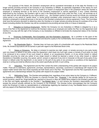 For purposes of the Award, the Grantee’s employment will be considered terminated as of the date the Grantee is no 
longer actively providing services to the Company or any Subsidiary or Affiliate, as applicable (regardless of the reason for such 
termination and whether or not later found to be invalid or in breach of employment laws in the jurisdiction where the Grantee is 
employed or rendering services or the terms of the Grantee’s employment or service agreement, if any). Unless otherwise 
determined by the Company, the Grantee’s right to vest in the Restricted Stock Units under the Plan, if any, will terminate as of 
such date and will not be extended by any notice period ( e.g ., the Grantee’s period of service would not include any contractual 
notice period or any period of “garden leave” or similar period mandated under employment laws in the jurisdiction where the 
Grantee is employed or rendering services or the terms of the Grantee’s employment or service agreement, if any). The Committee 
shall have the exclusive discretion to determine when the Grantee is no longer actively providing services for purposes of his or her 
Award (including whether the Grantee may still be considered to be providing services while on a leave of absence). 
8. Obligation to Continue Employment . Neither the Company nor any Subsidiary or Affiliate is obligated by or as a 
result of the Plan or this Agreement to continue the Grantee’s status as an employee and neither the Plan nor this Agreement shall 
interfere in any way with the right of the Company or any Subsidiary or Affiliate to terminate the employment status of the Grantee 
at any time. 
9. Employee Confidentiality, Non-Competition and Non-Solicitation Agreement . As a condition to the grant of the 
Restricted Stock Units, Grantee shall have executed and become a party to the Confidentiality, Non-Compete and Non-Solicitation 
Agreement. 
10. No Shareholder Right s. Grantee does not have any rights of a shareholder with respect to the Restricted Stock 
Units. No dividend equivalents will be earned or paid with regard to the Restricted Stock Units. 
11. Delays or Omissions . No delay or omission to exercise any right, power, or remedy accruing to any party hereto 
upon any breach or default of any party under this Agreement, shall impair any such right, power or remedy of such party nor shall 
it be construed to be a waiver of any such breach or default, or an acquiescence therein, or of any similar breach or default 
thereafter occurring nor shall any waiver of any single breach or default be deemed a waiver of any other breach or default 
theretofore or thereafter occurring. Any waiver, permit, consent or approval of any kind or character on the part of any party of any 
breach or default under this Agreement, or any waiver on the part of any party or any provisions or conditions of this Agreement, 
shall be in writing and shall be effective only to the extent specifically set forth in such writing. 
12. Integration . This Agreement and the Plan contain the entire understanding of the parties with respect to its subject 
matter. There are no restrictions, agreements, promises, representations, warranties, covenants or undertakings with respect to the 
subject matter hereof other than those expressly set forth herein and in the Plan. This Agreement and the Plan supersede all prior 
agreements and understandings between the parties with respect to its subject matter. 
13. Withholding Taxes . The Grantee acknowledges that, regardless of any action taken by the Company or, if different, 
the Subsidiary or Affiliate for which the Grantee is a Service Provider (the “ Employer ”), the ultimate liability for all income tax, 
social insurance, payroll tax, fringe benefits tax, payment on account or other tax related items related to the Grantee’s participation 
in the Plan and legally applicable to the Grantee (“ Tax-Related Items ”) is and remains the Grantee’s responsibility and may 
exceed the amount actually withheld by the Company or the Employer. The Grantee further acknowledges that the Company 
and/or the Employer (i) make no representations or undertakings regarding the treatment of any Tax-Related Items in connection 
with any aspect of the Restricted Stock Units, including, but not 
 
