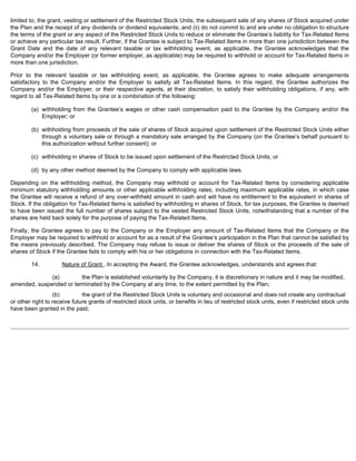 limited to, the grant, vesting or settlement of the Restricted Stock Units, the subsequent sale of any shares of Stock acquired under 
the Plan and the receipt of any dividends or dividend equivalents; and (ii) do not commit to and are under no obligation to structure 
the terms of the grant or any aspect of the Restricted Stock Units to reduce or eliminate the Grantee’s liability for Tax-Related Items 
or achieve any particular tax result. Further, if the Grantee is subject to Tax-Related Items in more than one jurisdiction between the 
Grant Date and the date of any relevant taxable or tax withholding event, as applicable, the Grantee acknowledges that the 
Company and/or the Employer (or former employer, as applicable) may be required to withhold or account for Tax-Related Items in 
more than one jurisdiction. 
Prior to the relevant taxable or tax withholding event, as applicable, the Grantee agrees to make adequate arrangements 
satisfactory to the Company and/or the Employer to satisfy all Tax-Related Items. In this regard, the Grantee authorizes the 
Company and/or the Employer, or their respective agents, at their discretion, to satisfy their withholding obligations, if any, with 
regard to all Tax-Related Items by one or a combination of the following: 
(a) withholding from the Grantee’s wages or other cash compensation paid to the Grantee by the Company and/or the 
Employer; or 
(b) withholding from proceeds of the sale of shares of Stock acquired upon settlement of the Restricted Stock Units either 
through a voluntary sale or through a mandatory sale arranged by the Company (on the Grantee’s behalf pursuant to 
this authorization without further consent); or 
(c) withholding in shares of Stock to be issued upon settlement of the Restricted Stock Units; or 
(d) by any other method deemed by the Company to comply with applicable laws. 
Depending on the withholding method, the Company may withhold or account for Tax-Related Items by considering applicable 
minimum statutory withholding amounts or other applicable withholding rates, including maximum applicable rates, in which case 
the Grantee will receive a refund of any over-withheld amount in cash and will have no entitlement to the equivalent in shares of 
Stock. If the obligation for Tax-Related Items is satisfied by withholding in shares of Stock, for tax purposes, the Grantee is deemed 
to have been issued the full number of shares subject to the vested Restricted Stock Units, notwithstanding that a number of the 
shares are held back solely for the purpose of paying the Tax-Related Items. 
Finally, the Grantee agrees to pay to the Company or the Employer any amount of Tax-Related Items that the Company or the 
Employer may be required to withhold or account for as a result of the Grantee’s participation in the Plan that cannot be satisfied by 
the means previously described. The Company may refuse to issue or deliver the shares of Stock or the proceeds of the sale of 
shares of Stock if the Grantee fails to comply with his or her obligations in connection with the Tax-Related Items. 
14. Nature of Grant . In accepting the Award, the Grantee acknowledges, understands and agrees that: 
(a) the Plan is established voluntarily by the Company, it is discretionary in nature and it may be modified, 
amended, suspended or terminated by the Company at any time, to the extent permitted by the Plan; 
(b) the grant of the Restricted Stock Units is voluntary and occasional and does not create any contractual 
or other right to receive future grants of restricted stock units, or benefits in lieu of restricted stock units, even if restricted stock units 
have been granted in the past; 
 