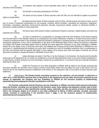 (c) all decisions with respect to future restricted stock units or other grants, if any, will be at the sole 
discretion of the Company; 
(d) the Grantee is voluntarily participating in the Plan; 
(e) the Award and any shares of Stock acquired under the Plan are not intended to replace any pension 
rights or compensation; 
(f) the Award and any shares of Stock acquired under the Plan, and the income and value of same, are not 
part of normal or expected compensation for any purpose, including, without limitation, calculating any severance, resignation, 
termination, redundancy, dismissal, end-of-service payments, bonuses, long-service awards, pension or retirement benefits or 
payments or welfare benefits or similar payments; 
(g) the future value of the shares of Stock underlying the Award is unknown, indeterminable, and cannot be 
predicted with certainty; 
(h) no claim or entitlement to compensation or damages shall arise from forfeiture of the Award resulting 
from the termination of the Grantee’s status as an employee (for any reason whatsoever, whether or not later found to be invalid or 
in breach of employment laws in the jurisdiction where the Grantee is employed or rendering services or the terms of the Grantee’s 
employment agreement, if any), and in consideration of the grant of the Restricted Stock Units to which the Grantee is otherwise 
not entitled, the Grantee irrevocably agrees never to institute any claim against the Company or any other Subsidiary or Affiliate, 
waives his or her ability, if any, to bring any such claim, and releases the Company and any other Subsidiary or Affiliate from any 
such claim; if, notwithstanding the foregoing, any such claim is allowed by a court of competent jurisdiction, then, by participating in 
the Plan, the Grantee shall be deemed irrevocably to have agreed not to pursue such claim and agree to execute any and all 
documents necessary to request dismissal or withdrawal of such claim; 
(i) unless otherwise provided in the Plan or by the Company in its discretion, the Award and the benefits 
evidenced by this Agreement do not create any entitlement to have the Restricted Stock Units or any such benefits transferred to, 
or assumed by, another company nor to be exchanged, cashed out or substituted for, in connection with any corporate transaction 
affecting the Stock; and 
(j) neither the Company nor any other Subsidiary or Affiliate shall be liable for any foreign exchange rate 
fluctuation between the Grantee’s local currency and the United States Dollar that may affect the value of the Award or of any 
amounts due to the Grantee pursuant to settlement of the Award or the subsequent sale of any shares of Stock acquired upon 
settlement. 
15. Data Privacy. The Grantee hereby voluntarily consents to the collection, use and transfer, in electronic or 
other form, of the Grantee’s personal data as described in this Agreement and any other Award grant materials by and 
among, as applicable, the Company and any Subsidiary or Affiliate for the exclusive purpose of implementing, 
administering and managing the Grantee’s participation in the Plan. 
The Grantee understands that the Company and any Subsidiary or Affiliate may hold certain personal information 
about the Grantee, including, but not limited to, the Grantee’s name, home address and telephone number, date of birth, 
social insurance number or other identification number, salary, nationality, job title, any shares of stock or directorships 
held in the Company, details of all awards or any other entitlement to shares of Stock awarded, canceled, exercised, 
vested, unvested or outstanding in the Grantee’s favor (“ Data ”), for the exclusive purpose of implementing, 
administering and managing the Plan. 
 