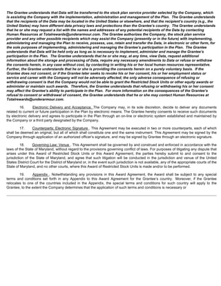 The Grantee understands that Data will be transferred to the stock plan service provider selected by the Company, which 
is assisting the Company with the implementation, administration and management of the Plan. The Grantee understands 
that the recipients of the Data may be located in the United States or elsewhere, and that the recipient’s country (e.g., the 
United States) may have different data privacy laws and protections than the Grantee’s country. The Grantee understands 
that he or she may request a list with the names and addresses of any potential recipients of the Data by contacting 
Human Resources at Totalrewards@underarmour.com. The Grantee authorizes the Company, the stock plan service 
provider and any other possible recipients which may assist the Company (presently or in the future) with implementing, 
administering and managing the Plan to receive, possess, use, retain and transfer the Data, in electronic or other form, for 
the sole purposes of implementing, administering and managing the Grantee’s participation in the Plan. The Grantee 
understands that Data will be held only as long as is necessary to implement, administer and manage the Grantee’s 
participation in the Plan. The Grantee understands that he or she may, at any time, view Data, request additional 
information about the storage and processing of Data, require any necessary amendments to Data or refuse or withdraw 
the consents herein, in any case without cost, by contacting in writing his or her local human resources representative. 
Further, the Grantee understands that he or she is providing the consents herein on a purely voluntary basis. If the 
Grantee does not consent, or if the Grantee later seeks to revoke his or her consent, his or her employment status or 
service and career with the Company will not be adversely affected; the only adverse consequence of refusing or 
withdrawing consent is that the Company would not be able to grant the Restricted Stock Units or other equity awards or 
administer or maintain such awards. Therefore, the Grantee understands that refusing or withdrawing his or her consent 
may affect the Grantee’s ability to participate in the Plan. For more information on the consequences of the Grantee’s 
refusal to consent or withdrawal of consent, the Grantee understands that he or she may contact Human Resources at 
Totalrewards@underarmour.com. 
16. Electronic Delivery and Acceptance. The Company may, in its sole discretion, decide to deliver any documents 
related to current or future participation in the Plan by electronic means. The Grantee hereby consents to receive such documents 
by electronic delivery and agrees to participate in the Plan through an on-line or electronic system established and maintained by 
the Company or a third party designated by the Company. 
17. Counterparts; Electronic Signature . This Agreement may be executed in two or more counterparts, each of which 
shall be deemed an original, but all of which shall constitute one and the same instrument. This Agreement may be signed by the 
Company through application of an authorized officer’s signature, and may be signed by Grantee through an electronic signature. 
18. Governing Law; Venue . This Agreement shall be governed by and construed and enforced in accordance with the 
laws of the State of Maryland, without regard to the provisions governing conflict of laws. For purposes of litigating any dispute that 
arises under this Award of Restricted Stock Units or this Award Agreement, the parties hereby submit to and consent to the 
jurisdiction of the State of Maryland, and agree that such litigation will be conducted in the jurisdiction and venue of the United 
States District Court for the District of Maryland or, in the event such jurisdiction is not available, any of the appropriate courts of the 
State of Maryland, and no other courts, where this Award of Restricted Stock Units is made and/or to be performed. 
19. Appendix . Notwithstanding any provisions in this Award Agreement, the Award shall be subject to any special 
terms and conditions set forth in any Appendix to this Award Agreement for the Grantee’s country. Moreover, if the Grantee 
relocates to one of the countries included in the Appendix, the special terms and conditions for such country will apply to the 
Grantee, to the extent the Company determines that the application of such terms and conditions is necessary or 
 