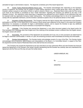 advisable for legal or administrative reasons. The Appendix constitutes part of this Award Agreement. 
20. Insider Trading Restrictions/Market Abuse Laws. The Grantee acknowledges that, depending on the Grantee’s 
country of residence, the Grantee may be subject to insider trading restrictions and/or market abuse laws, which may affect the 
Grantee’s ability to acquire or sell shares of Stock or rights to shares of Stock ( e.g. , Restricted Stock Units) under the Plan during 
such times as the Grantee is considered to have “inside information” regarding the Company (as defined by the laws in the 
Grantee’s country). Any restrictions under these laws or regulations are separate from and in addition to any restrictions that may 
be imposed under any applicable Company insider trading policy. The Grantee acknowledges that it is his or her responsibility to 
comply with any applicable restrictions, and the Grantee is advised to speak to his or her personal advisor on this matter. 
21. Imposition of Other Requirements . The Company reserves the right to impose other requirements on the Grantee’s 
participation in the Plan, on the Award and on any shares of Stock issued upon settlement of the Award, to the extent the Company 
determines it is necessary or advisable for legal or administrative reasons, and to require the Grantee to sign any additional 
agreements or undertakings that may be necessary to accomplish the foregoing. 
22. Language . If the Grantee has received this Agreement, or any other document related to the Award and/or the 
Plan translated into a language other than English and if the meaning of the translated version is different than the English version, 
the English version will control 
23. Severability. The provisions of this Agreement are severable and if any one or more provisions are determined to 
be illegal or otherwise unenforceable, in whole or in part, the remaining provisions shall nevertheless be binding and enforceable. 
24. Grantee Acknowledgment . The Grantee hereby acknowledges receipt of a copy of the Plan. The Grantee hereby 
acknowledges that all decisions, determinations and interpretations of the Board, or a Committee thereof, in respect of the Plan, 
this Agreement and this Award of Restricted Stock Units shall be final and conclusive. 
The Company has caused this Agreement to be duly executed by its duly authorized officer and said Grantee has hereunto 
signed this Agreement on the Grantee’s own behalf, thereby representing that the Grantee has carefully read and understands this 
Agreement and the Plan as of the day and year first written above. 
UNDER ARMOUR, INC. 
By: 
GRANTEE 
 