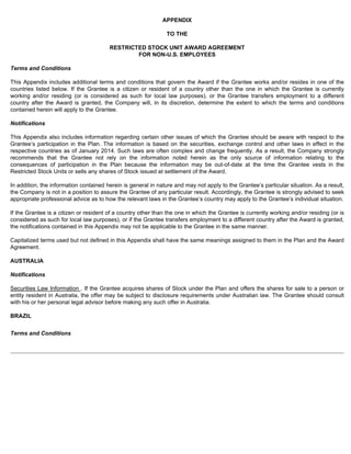 APPENDIX 
TO THE 
RESTRICTED STOCK UNIT AWARD AGREEMENT 
FOR NON-U.S. EMPLOYEES 
Terms and Conditions 
This Appendix includes additional terms and conditions that govern the Award if the Grantee works and/or resides in one of the 
countries listed below. If the Grantee is a citizen or resident of a country other than the one in which the Grantee is currently 
working and/or residing (or is considered as such for local law purposes), or the Grantee transfers employment to a different 
country after the Award is granted, the Company will, in its discretion, determine the extent to which the terms and conditions 
contained herein will apply to the Grantee. 
Notifications 
This Appendix also includes information regarding certain other issues of which the Grantee should be aware with respect to the 
Grantee’s participation in the Plan. The information is based on the securities, exchange control and other laws in effect in the 
respective countries as of January 2014. Such laws are often complex and change frequently. As a result, the Company strongly 
recommends that the Grantee not rely on the information noted herein as the only source of information relating to the 
consequences of participation in the Plan because the information may be out-of-date at the time the Grantee vests in the 
Restricted Stock Units or sells any shares of Stock issued at settlement of the Award. 
In addition, the information contained herein is general in nature and may not apply to the Grantee’s particular situation. As a result, 
the Company is not in a position to assure the Grantee of any particular result. Accordingly, the Grantee is strongly advised to seek 
appropriate professional advice as to how the relevant laws in the Grantee’s country may apply to the Grantee’s individual situation. 
If the Grantee is a citizen or resident of a country other than the one in which the Grantee is currently working and/or residing (or is 
considered as such for local law purposes), or if the Grantee transfers employment to a different country after the Award is granted, 
the notifications contained in this Appendix may not be applicable to the Grantee in the same manner. 
Capitalized terms used but not defined in this Appendix shall have the same meanings assigned to them in the Plan and the Award 
Agreement. 
AUSTRALIA 
Notifications 
Securities Law Information . If the Grantee acquires shares of Stock under the Plan and offers the shares for sale to a person or 
entity resident in Australia, the offer may be subject to disclosure requirements under Australian law. The Grantee should consult 
with his or her personal legal advisor before making any such offer in Australia. 
BRAZIL 
Terms and Conditions 
 