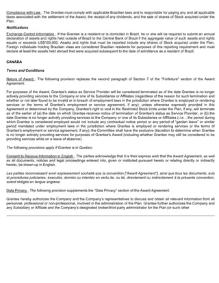 Compliance with Law . The Grantee must comply with applicable Brazilian laws and is responsible for paying any and all applicable 
taxes associated with the settlement of the Award, the receipt of any dividends, and the sale of shares of Stock acquired under the 
Plan. 
Notifications 
Exchange Control Information . If the Grantee is a resident or is domiciled in Brazil, he or she will be required to submit an annual 
declaration of assets and rights held outside of Brazil to the Central Bank of Brazil if the aggregate value of such assets and rights 
equals or exceeds US$100,000. Assets and rights that must be reported include any shares of Stock acquired under the Plan. 
Foreign individuals holding Brazilian visas are considered Brazilian residents for purposes of this reporting requirement and must 
declare at least the assets held abroad that were acquired subsequent to the date of admittance as a resident of Brazil. 
CANADA 
Terms and Conditions 
Nature of Award . The following provision replaces the second paragraph of Section 7 of the Forfeiture section of the Award 
Agreement: 
For purposes of the Award, Grantee's status as Service Provider will be considered terminated as of the date Grantee is no longer 
actively providing services to the Company or one of its Subsidiaries or Affiliates (regardless of the reason for such termination and 
whether or not later found to be invalid or in breach of employment laws in the jurisdiction where Grantee is employed or rendering 
services or the terms of Grantee's employment or service agreement, if any); unless otherwise expressly provided in this 
Agreement or determined by the Company, Grantee's right to vest in the Restricted Stock Units under the Plan, if any, will terminate 
as of the earlier of (a) the date on which Grantee receives notice of termination of Grantee's status as Service Provider, or (b) the 
date Grantee is no longer actively providing services to the Company or one of its Subsidiaries or Affiliates ( i.e. , the period during 
which Grantee is considered employed would not include any contractual notice period or any period of “garden leave” or similar 
period mandated under employment laws in the jurisdiction where Grantee is employed or rendering services or the terms of 
Grantee's employment or service agreement, if any); the Committee shall have the exclusive discretion to determine when Grantee 
is no longer actively providing services for purposes of Grantee's Award (including whether Grantee may still be considered to be 
providing services while on a leave of absence). 
The following provisions apply if Grantee is in Quebec: 
Consent to Receive Information in English . The parties acknowledge that it is their express wish that the Award Agreement, as well 
as all documents, notices and legal proceedings entered into, given or instituted pursuant hereto or relating directly or indirectly 
hereto, be drawn up in English. 
Les parties reconnaissent avoir expressement souhaité que la convention [“Award Agreement”], ainsi que tous les documents, avis 
et procédures judiciaries, éxecutés, donnés ou intentés en vertu de, ou lié, directement ou indirectement à la présente convention, 
soient rédigés en langue anglaise. 
Data Privacy . The following provision supplements the “Data Privacy” section of the Award Agreement: 
Grantee hereby authorizes the Company and the Company’s representatives to discuss and obtain all relevant information from all 
personnel, professional or non-professional, involved in the administration of the Plan. Grantee further authorizes the Company and 
any Subsidiary or Affiliate and the Company’s designated broker/third party administrator for the Plan (or such other 
 