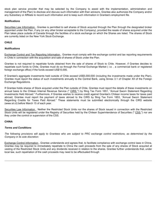 stock plan service provider that may be selected by the Company to assist with the implementation, administration and 
management of the Plan) to disclose and discuss such information with their advisors. Grantee also authorizes the Company and/or 
any Subsidiary or Affiliate to record such information and to keep such information in Grantee's employment file. 
Notifications 
Securities Law Information . Grantee is permitted to sell shares of Stock acquired through the Plan through the designated broker 
appointed under the Plan, if any (or any other broker acceptable to the Company), provided the resale of shares acquired under the 
Plan takes place outside of Canada through the facilities of a stock exchange on which the Shares are listed. The shares of Stock 
are currently listed on the New York Stock Exchange. 
CHILE 
Notifications 
Exchange Control and Tax Reporting Information . Grantee must comply with the exchange control and tax reporting requirements 
in Chile in connection with the acquisition and sale of shares of Stock under the Plan. 
Grantee is not required to repatriate funds obtained from the sale of shares of Stock to Chile. However, if Grantee decides to 
repatriate such funds to Chile, Grantee must do so through the Formal Exchange Market ( i.e. , a commercial bank or registered 
foreign exchange office) if the funds exceed US$10,000. 
If Grantee's aggregate investments held outside of Chile exceed US$5,000,000 (including the investments made under the Plan), 
Grantee must report the status of such investments annually to the Central Bank, using Annex 3.1 of Chapter XII of the Foreign 
Exchange Regulations. 
If Grantee holds shares of Stock acquired under the Plan outside of Chile, Grantee must report the details of these investments on 
annual basis to the Chilean Internal Revenue Service ( CIRS ) by filing Tax Form 1851, “Annual Sworn Statement Regarding 
Investments Held Abroad.” Furthermore, if Grantee wishes to receive credit against Grantee's Chilean income taxes for taxes paid 
abroad, Grantee must report the payment of taxes abroad to the CIRS by filing Tax Form 1853, “Annual Sworn Statement 
Regarding Credits for Taxes Paid Abroad.” These statements must be submitted electronically through the CIRS website 
(www.sii.cl) before March 15 of each year. 
Securities Law Information . Neither the Restricted Stock Units nor the shares of Stock issued in connection with the Restricted 
Stock Units will be registered under the Registry of Securities held by the Chilean Superintendence of Securities ( CSS ) nor are 
they under the control or supervision of the CSS. 
CHINA 
Terms and Conditions 
The following provisions will apply to Grantees who are subject to PRC exchange control restrictions, as determined by the 
Company in its sole discretion: 
Exchange Control Information . Grantee understands and agrees that, to facilitate compliance with exchange control laws in China, 
Grantee may be required to immediately repatriate to China the cash proceeds from the sale of any shares of Stock acquired at 
vesting of the Restricted Stock Units and any dividends received in relation to the shares. Grantee further understands that, under 
local law, such repatriation of the cash proceeds may need to be effectuated through 
 