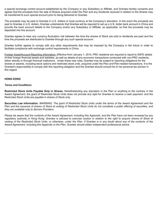 a special exchange control account established by the Company or any Subsidiary or Affiliate, and Grantee hereby consents and 
agrees that the proceeds from the sale of Shares acquired under the Plan and any dividends received in relation to the Shares may 
be transferred to such special account prior to being delivered to Grantee. 
The proceeds may be paid to Grantee in U.S. dollars or local currency at the Company’s discretion. In the event the proceeds are 
paid to Grantee in U.S. dollars, Grantee understands that Grantee will be required to set up a U.S. dollar bank account in China and 
provide the bank account details to the Company and/or any Subsidiary or Affiliate, as applicable, so that the proceeds may be 
deposited into this account. 
Grantee agrees to bear any currency fluctuation risk between the time the shares of Stock are sold or dividends are paid and the 
time the proceeds are distributed to Grantee through any such special account. 
Grantee further agrees to comply with any other requirements that may be imposed by the Company in the future in order to 
facilitate compliance with exchange control requirements in China. 
Foreign Asset/Account Reporting Information. Effective from January 1, 2014, PRC residents are required to report to SAFE details 
of their foreign financial assets and liabilities, as well as details of any economic transactions conducted with non-PRC residents, 
either directly or through financial institutions. Under these new rules, Grantee may be subject to reporting obligations for the 
shares or awards, including stock options and restricted stock units, acquired under the Plan and Plan-related transactions. It is the 
Grantee's responsibility to comply with this reporting obligation and the Grantee should consult his or her personal tax advisor in 
this regard. 
HONG KONG 
Terms and Conditions 
Restricted Stock Units Payable Only in Shares. Notwithstanding any discretion in the Plan or anything to the contrary in the 
Award Agreement, the grant of Restricted Stock Units does not provide any right for Grantee to receive a cash payment, and the 
Restricted Stock Units are payable in shares of Stock only. 
Securities Law Information. WARNING: The grant of Restricted Stock Units under the terms of the Award Agreement and the 
Plan and the issuance of shares of Stock at vesting of Restricted Stock Units do not constitute a public offering of securities, and 
they are available only to Service Providers. 
Please be aware that the contents of the Award Agreement, including this Appendix, and the Plan have not been reviewed by any 
regulatory authority in Hong Kong. Grantee is advised to exercise caution in relation to the right to acquire shares of Stock at 
vesting of the Restricted Stock Units, or otherwise, under the Plan. If Grantee is in any doubt about any of the contents of the 
Award Agreement, including this Appendix or the Plan, Grantee should obtain independent professional advice. 
 