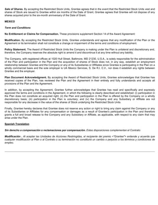 Sale of Shares. By accepting the Restricted Stock Units, Grantee agrees that in the event that the Restricted Stock Units vest and 
shares of Stock are issued to Grantee within six months of the Date of Grant, Grantee agrees that Grantee will not dispose of any 
shares acquired prior to the six-month anniversary of the Date of Grant. 
MEXICO 
Term and Conditions 
No Entitlement or Claims for Compensation. These provisions supplement Section 14 of the Award Agreement: 
Modification. By accepting the Restricted Stock Units, Grantee understands and agrees that any modification of the Plan or the 
Agreement or its termination shall not constitute a change or impairment of the terms and conditions of employment. 
Policy Statement. The Award of Restricted Stock Units the Company is making under the Plan is unilateral and discretionary and, 
therefore, the Company reserves the absolute right to amend it and discontinue it at any time without any liability. 
The Company, with registered offices at 1020 Hull Street, Baltimore, MD 21230, U.S.A., is solely responsible for the administration 
of the Plan and participation in the Plan and the acquisition of shares of Stock does not, in any way, establish an employment 
relationship between Grantee and the Company or any of its Subsidiaries or Affiliates since Grantee is participating in the Plan on a 
wholly commercial basis and the sole employer is UA Mexico Services, S. De R.I. C.V., nor does it establish any rights between 
Grantee and the employer. 
Plan Document Acknowledgment. By accepting the Award of Restricted Stock Units, Grantee acknowledges that Grantee has 
received copies of the Plan, has reviewed the Plan and the Agreement in their entirety and fully understands and accepts all 
provisions of the Plan and the Agreement. 
In addition, by accepting the Agreement, Grantee further acknowledges that Grantee has read and specifically and expressly 
approved the terms and conditions in the Agreement, in which the following is clearly described and established: (i) participation in 
the Plan does not constitute an acquired right; (ii) the Plan and participation in the Plan is offered by the Company on a wholly 
discretionary basis; (iii) participation in the Plan is voluntary; and (iv) the Company and any Subsidiary or Affiliate are not 
responsible for any decrease in the value of the shares of Stock underlying the Restricted Stock Units. 
Finally, Grantee hereby declares that Grantee does not reserve any action or right to bring any claim against the Company or any 
of its Subsidiaries or Affiliates for any compensation or damages as a result of Grantee’s participation in the Plan and therefore 
grants a full and broad release to the Company and any Subsidiary or Affiliate, as applicable, with respect to any claim that may 
arise under the Plan. 
Spanish Translation 
Sin derecho a compensación o reclamaciones por compensación. Estas disposiciones complementan el Contrato: 
Modificación . Al aceptar las Unidades de Acciones Restringidas, el recipiente del premio Grantee entiende y acuerda que 
cualquier modificación al Plan o al Contrato o su terminación no constituirá un cambio o perjuicio a los términos y condiciones de 
empleo. 
 