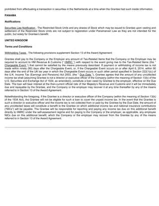 prohibited from effectuating a transaction in securities in the Netherlands at a time when the Grantee had such inside information. 
PANAMA 
Notifications 
Securities Law Notification . The Restricted Stock Units and any shares of Stock which may be issued to Grantee upon vesting and 
settlement of the Restricted Stock Units are not subject to registration under Panamanian Law as they are not intended for the 
public, but solely for Grantee’s benefit. 
UNITED KINGDOM 
Terms and Conditions 
Withholding Taxes . The following provisions supplement Section 13 of the Award Agreement: 
Grantee shall pay to the Company or the Employer any amount of Tax-Related Items that the Company or the Employer may be 
required to account to HM Revenue  Customs (“ HMRC ”) with respect to the event giving rise to the Tax-Related Items (the “ 
Chargeable Event ”) that cannot be satisfied by the means previously described. If payment or withholding of income tax is not 
made within ninety (90) days after the Chargeable Event, or, if the Chargeable Event occurs on or after April 6, 2014, within 90 
days after the end of the UK tax year in which the Chargeable Event occurs or such other period specified in Section 222(1)(c) of 
the U.K. Income Tax (Earnings and Pensions) Act 2003, (the “ Due Date ”), Grantee agrees that the amount of any uncollected 
income tax shall (assuming Grantee is not a director or executive officer of the Company (within the meaning of Section 13(k) of the 
U.S. Securities and Exchange Act of 1934, as amended)), constitute a loan owed by Grantee to the employer, effective on the Due 
Date. The loan will bear interest at the then-current official rate of Her Majesty’s Revenue and Customs and it will be immediately 
due and repayable by the Grantee, and the Company or the employer may recover it at any time thereafter by any of the means 
referred to in Section 13 of the Award Agreement. 
Notwithstanding the foregoing, if the Grantee is a director or executive officer of the Company (within the meaning of Section 13(k) 
of the 1934 Act), the Grantee will not be eligible for such a loan to cover the unpaid income tax. In the event that the Grantee is 
such a director or executive officer and the income tax is not collected from or paid by the Grantee by the Due Date, the amount of 
any uncollected taxes will constitute a benefit to the Grantee on which additional income tax and national insurance contributions 
(“NICs”) will be payable. The Grantee will be responsible for reporting and paying any income tax due on this additional benefit 
directly to HMRC under the self-assessment regime and for paying to the Company or the employer, as applicable, any employee 
NICs due on this additional benefit, which the Company or the employer may recover from the Grantee by any of the means 
referred to in Section 13 of the Award Agreement. 
 