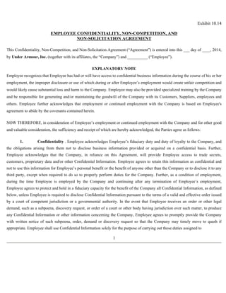 Exhibit 10.14 
EMPLOYEE CONFIDENTIALITY, NON-COMPETITION, AND 
NON-SOLICITATION AGREEMENT 
This Confidentiality, Non-Competition, and Non-Solicitation Agreement (“Agreement”) is entered into this ___ day of ____, 2014, 
by Under Armour, Inc. (together with its affiliates, the “Company”) and __________ (“Employee”). 
EXPLANATORY NOTE 
Employee recognizes that Employee has had or will have access to confidential business information during the course of his or her 
employment, the improper disclosure or use of which during or after Employee’s employment would create unfair competition and 
would likely cause substantial loss and harm to the Company. Employee may also be provided specialized training by the Company 
and be responsible for generating and/or maintaining the goodwill of the Company with its Customers, Suppliers, employees and 
others. Employee further acknowledges that employment or continued employment with the Company is based on Employee's 
agreement to abide by the covenants contained herein. 
NOW THEREFORE, in consideration of Employee’s employment or continued employment with the Company and for other good 
and valuable consideration, the sufficiency and receipt of which are hereby acknowledged, the Parties agree as follows: 
1. Confidentiality . Employee acknowledges Employee’s fiduciary duty and duty of loyalty to the Company, and 
the obligations arising from them not to disclose business information provided or acquired on a confidential basis. Further, 
Employee acknowledges that the Company, in reliance on this Agreement, will provide Employee access to trade secrets, 
customers, proprietary data and/or other Confidential Information. Employee agrees to retain this information as confidential and 
not to use this information for Employee’s personal benefit or the benefit of anyone other than the Company or to disclose it to any 
third party, except when required to do so to properly perform duties for the Company. Further, as a condition of employment, 
during the time Employee is employed by the Company and continuing after any termination of Employee’s employment, 
Employee agrees to protect and hold in a fiduciary capacity for the benefit of the Company all Confidential Information, as defined 
below, unless Employee is required to disclose Confidential Information pursuant to the terms of a valid and effective order issued 
by a court of competent jurisdiction or a governmental authority. In the event that Employee receives an order or other legal 
demand, such as a subpoena, discovery request, or order of a court or other body having jurisdiction over such matter, to produce 
any Confidential Information or other information concerning the Company, Employee agrees to promptly provide the Company 
with written notice of such subpoena, order, demand or discovery request so that the Company may timely move to quash if 
appropriate. Employee shall use Confidential Information solely for the purpose of carrying out those duties assigned to 
1 
 