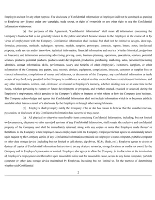 Employee and not for any other purpose. The disclosure of Confidential Information to Employee shall not be construed as granting 
to Employee any license under any copyright, trade secret, or right of ownership or any other right to use the Confidential 
Information whatsoever. 
(a) For purposes of this Agreement, “Confidential Information” shall mean all information concerning the 
Company’s business that is not generally known to the public and which became known to the Employee in the course of or by 
virtue of employment with the Company. Confidential Information shall include, but shall not be limited to designs, drawings, 
formulas, processes, methods, techniques, systems, models, samples, prototypes, contracts, reports, letters, notes, intellectual 
property, trade secrets and/or know-how, technical information, financial information and metrics (whether historical, projections 
or forecasts), and information concerning advertising, pricing, costs, business planning, operations, procedures, services, potential 
services, products, potential products, products under development, production, purchasing, marketing, sales, personnel (including 
identities, contact information, skills, performance, salary and benefits of other employees), customers, suppliers, or other 
information of the Company; any papers, data, records, devices, equipment, compilations, invoices, customer or supplier lists or 
contact information, compilations of names and addresses, or documents of the Company; any confidential information or trade 
secrets of any third party provided to the Company in confidence or subject to other use or disclosure restrictions or limitations; and 
any other information, written, oral, electronic, or retained in Employee’s memory, whether existing now or at some time in the 
future, whether pertaining to current or future developments or prospects, and whether created, revealed or accessed during the 
Employee’s employment, which pertains to the Company’s affairs or interests or with whom or how the Company does business. 
The Company acknowledges and agrees that Confidential Information shall not include information which is or becomes publicly 
available other than as a result of a disclosure by the Employee or through other wrongful means. 
(b) Employee shall promptly notify the Company if he or she has reason to believe that the unauthorized use, 
possession, or disclosure of any Confidential Information has occurred or may occur. 
(c) All physical or otherwise transferrable items containing Confidential Information, including, but not limited 
to documentary, electronic or other recorded versions of any Confidential Information, shall remain the exclusive and confidential 
property of the Company and shall be immediately returned, along with any copies or notes that Employee made thereof or 
therefrom, to the Company when Employee ceases employment with the Company. Employee further agrees to immediately return 
upon request by the Company copies of any Confidential Information contained on Employee’s home computer, portable computer 
or other data storage device (including but not limited to cell phones, zip drives, PDAs, iPads, etc.). Employee agrees to delete or 
destroy all copies of Confidential Information that are stored on any devices, networks, storage locations or media not owned by the 
Company and in Employee's possession or control. Employee also agrees to allow the Company, in its discretion at the termination 
of Employee’s employment and thereafter upon reasonable notice and for reasonable cause, access to any home computer, portable 
computer or other data storage device maintained by Employee, including but not limited to, for the purpose of determining 
whether said Confidential 
2 
 