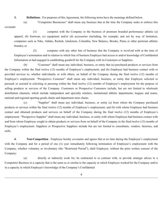 3. Definitions . For purposes of this Agreement, the following terms have the meanings defined below. 
(a) “Competitor Businesses” shall mean any business that at the time the Company seeks to enforce this 
covenant: 
(1) competes with the Company in the business of premium branded performance athletic (a) 
apparel, (b) footwear, (c) equipment and/or (d) accessories (including, for example, and not by way of limitation, 
companies such as Nike, Adidas, Reebok, lululemon, Columbia, New Balance, Brooks, Puma or other premium athletic 
brands); or 
(2) competes with any other line of business that the Company is involved with at the time of 
Employee’s termination and in relation to which line of business Employee had access to and/or knowledge of Confidential 
Information or had engaged in establishing goodwill for the Company with its Customers or Suppliers. 
(b) “Customer” shall mean any individual, business, or entity that (a) purchased products or services from 
the Company within the final twelve (12) months of Employee’s employment; and (b) Employee had business contact with or 
provided services to, whether individually or with others, on behalf of the Company during the final twelve (12) months of 
Employee’s employment. “Prospective Customer” shall mean any individual, business, or entity that Employee solicited or 
pursued, or assisted in soliciting or pursuing within the final twelve (12) months of Employee’s employment for the purpose of 
selling products or services of the Company. Customers or Prospective Customers include, but are not limited to wholesale 
distribution channels, which include independent and specialty retailers, institutional athletic departments, leagues and teams, 
national and regional sporting goods chains and department store chains. 
(c) “Supplier” shall mean any individual, business, or entity (a) from whom the Company purchased 
products or services within the final twelve (12) months of Employee’s employment; and (b) with whom Employee had business 
contact and obtained products and services on behalf of the Company during the final twelve (12) months of Employee’s 
employment. “Prospective Supplier” shall mean any individual, business, or entity with whom Employee had business contact with 
and from whom Employee sought to obtain products or services from on behalf of the Company in the final twelve (12) months of 
Employee’s employment. Suppliers or Prospective Suppliers include but are not limited to consultants, vendors, factories, and 
mills. 
4. Non-Competition . Employee hereby covenants and agrees that at no time during the Employee’s employment 
with the Company and for a period of one (1) year immediately following termination of Employee’s employment with the 
Company, whether voluntary or involuntary (the “Restricted Period”), shall Employee, without the prior written consent of the 
Company: 
(a) directly or indirectly work for, be contracted to or contract with, or provide strategic advice to a 
Competitor Business in a capacity that is the same as or similar to the capacity in which Employee worked for the Company and/or 
in a capacity in which Employee’s knowledge of the Company’s Confidential 
4 
 