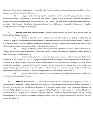 Information, and/or previous establishment of goodwill for the Company with its Customers or Suppliers, would be of value in 
Employee’s work for the Competitor Business; or 
(b) compete with the Company directly or indirectly as employee, principal, agent, contractor, or otherwise 
in the sale or licensing of any products or services that at the time the Company seeks to enforce this Agreement, are competitive 
with the products or services developed, marketed, or sold by the Company and about which products and services Employee’s 
knowledge of the Company’s Confidential Information and/or previous establishment of goodwill with Customers or Suppliers 
would be of value in competing with the Company. 
5. Non-Solicitation and Non-Interference. Employee hereby covenants and agrees that at no time during the 
Restricted Period shall the Employee: 
(a) directly or indirectly solicit or influence, or contact for purposes of soliciting or influencing, any 
Customer or Supplier, or Prospective Customer or Supplier, to terminate or adversely modify its relationship with the Company or 
to do business with a Competitor Business instead of the Company, nor shall Employee assist others in any such soliciting, 
influencing, contacting, communicating, or otherwise diverting such business; or 
(b) directly or indirectly interfere with any transaction, agreement or business relationship in which the 
Company was involved during the Employee’s employment with the Company and about which Employee is aware because of 
his/her employment with the Company; or 
(c) directly or indirectly solicit or induce any then-current employee of the Company that the Employee 
worked with or came to know as a result of Employee’s employment with the Company, to leave employment with the Company, 
or interfere in any way with such employment, and will not participate in the hiring of any such employee, including, without 
limitation, by identifying or targeting the Company’s employees for that purpose and/or engaging them in new employment. 
Employee further agrees not to contact any such employee of the Company or to cause the employee to be contacted for the 
purpose or foreseeable effect of causing or inducing the employee to leave the Company’s employment; or 
(d) act in any way, directly or indirectly, with the purpose or effect of soliciting, diverting or taking away 
any Customer or Supplier of the Company. 
6. Additional Consideration . As additional consideration for the Non-Competition obligations described in 
Paragraph 4 above, should the Company pursuant to those obligations require Employee to refrain from accepting employment or 
other work he or she has been offered that the Company, in its discretion, believes would violate Employee’s obligations, the 
Company shall pay Employee an amount equal to sixty percent (60%) of Employee’s weekly base pay as of the date of Employee’s 
termination from the Company (“Non-Competition Payment”). The Non-Competition Payment shall begin when the Company 
advises Employee of its belief that the proposed employment would violate the Employee’s non-compete obligations and shall 
continue throughout the 
5 
 