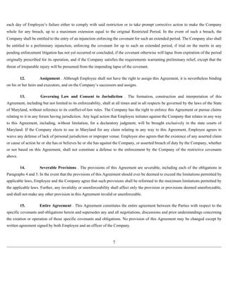 each day of Employee’s failure either to comply with said restriction or to take prompt corrective action to make the Company 
whole for any breach, up to a maximum extension equal to the original Restricted Period. In the event of such a breach, the 
Company shall be entitled to the entry of an injunction enforcing the covenant for such an extended period. The Company also shall 
be entitled to a preliminary injunction, enforcing the covenant for up to such an extended period, if trial on the merits in any 
pending enforcement litigation has not yet occurred or concluded, if the covenant otherwise will lapse from expiration of the period 
originally prescribed for its operation, and if the Company satisfies the requirements warranting preliminary relief, except that the 
threat of irreparable injury will be presumed from the impending lapse of the covenant. 
12. Assignment . Although Employee shall not have the right to assign this Agreement, it is nevertheless binding 
on his or her heirs and executors, and on the Company’s successors and assigns. 
13. Governing Law and Consent to Jurisdiction . The formation, construction and interpretation of this 
Agreement, including but not limited to its enforceability, shall at all times and in all respects be governed by the laws of the State 
of Maryland, without reference to its conflict-of-law rules. The Company has the right to enforce this Agreement or pursue claims 
relating to it in any forum having jurisdiction. Any legal action that Employee initiates against the Company that relates in any way 
to this Agreement, including, without limitation, for a declaratory judgment, will be brought exclusively in the state courts of 
Maryland. If the Company elects to sue in Maryland for any claim relating in any way to this Agreement, Employee agrees to 
waive any defense of lack of personal jurisdiction or improper venue. Employee also agrees that the existence of any asserted claim 
or cause of action he or she has or believes he or she has against the Company, or asserted breach of duty by the Company, whether 
or not based on this Agreement, shall not constitute a defense to the enforcement by the Company of the restrictive covenants 
above. 
14. Severable Provisions . The provisions of this Agreement are severable, including each of the obligations in 
Paragraphs 4 and 5. In the event that the provisions of this Agreement should ever be deemed to exceed the limitations permitted by 
applicable laws, Employee and the Company agree that such provisions shall be reformed to the maximum limitations permitted by 
the applicable laws. Further, any invalidity or unenforceability shall affect only the provision or provisions deemed unenforceable, 
and shall not make any other provision in this Agreement invalid or unenforceable. 
15. Entire Agreement . This Agreement constitutes the entire agreement between the Parties with respect to the 
specific covenants and obligations herein and supersedes any and all negotiations, discussions and prior understandings concerning 
the creation or operation of those specific covenants and obligations. No provision of this Agreement may be changed except by 
written agreement signed by both Employee and an officer of the Company. 
7 
 