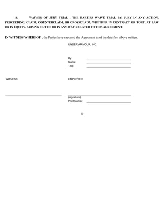 16. WAIVER OF JURY TRIAL . THE PARTIES WAIVE TRIAL BY JURY IN ANY ACTION, 
PROCEEDING, CLAIM, COUNTERCLAIM, OR CROSSCLAIM, WHETHER IN CONTRACT OR TORT, AT LAW 
OR IN EQUITY, ARISING OUT OF OR IN ANY WAY RELATED TO THIS AGREEMENT. 
IN WITNESS WHEREOF , the Parties have executed the Agreement as of the date first above written. 
UNDER ARMOUR, INC. 
8 
By: 
Name: 
Title: 
WITNESS: EMPLOYEE 
(signature) 
Print Name: 
 