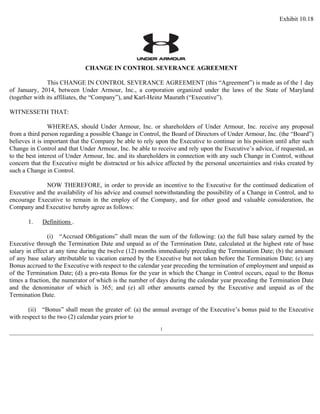 Exhibit 10.18 
CHANGE IN CONTROL SEVERANCE AGREEMENT 
This CHANGE IN CONTROL SEVERANCE AGREEMENT (this “Agreement”) is made as of the 1 day 
of January, 2014, between Under Armour, Inc., a corporation organized under the laws of the State of Maryland 
(together with its affiliates, the “Company”), and Karl-Heinz Maurath (“Executive”). 
WITNESSETH THAT: 
WHEREAS, should Under Armour, Inc. or shareholders of Under Armour, Inc. receive any proposal 
from a third person regarding a possible Change in Control, the Board of Directors of Under Armour, Inc. (the “Board”) 
believes it is important that the Company be able to rely upon the Executive to continue in his position until after such 
Change in Control and that Under Armour, Inc. be able to receive and rely upon the Executive’s advice, if requested, as 
to the best interest of Under Armour, Inc. and its shareholders in connection with any such Change in Control, without 
concern that the Executive might be distracted or his advice affected by the personal uncertainties and risks created by 
such a Change in Control. 
NOW THEREFORE, in order to provide an incentive to the Executive for the continued dedication of 
Executive and the availability of his advice and counsel notwithstanding the possibility of a Change in Control, and to 
encourage Executive to remain in the employ of the Company, and for other good and valuable consideration, the 
Company and Executive hereby agree as follows: 
1. Definitions . 
(i) “Accrued Obligations” shall mean the sum of the following: (a) the full base salary earned by the 
Executive through the Termination Date and unpaid as of the Termination Date, calculated at the highest rate of base 
salary in effect at any time during the twelve (12) months immediately preceding the Termination Date; (b) the amount 
of any base salary attributable to vacation earned by the Executive but not taken before the Termination Date; (c) any 
Bonus accrued to the Executive with respect to the calendar year preceding the termination of employment and unpaid as 
of the Termination Date; (d) a pro-rata Bonus for the year in which the Change in Control occurs, equal to the Bonus 
times a fraction, the numerator of which is the number of days during the calendar year preceding the Termination Date 
and the denominator of which is 365; and (e) all other amounts earned by the Executive and unpaid as of the 
Termination Date. 
(ii) “Bonus” shall mean the greater of: (a) the annual average of the Executive’s bonus paid to the Executive 
with respect to the two (2) calendar years prior to 
1 
 