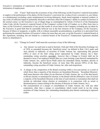 Executive’s termination of employment with the Company or (b) the Executive’s target bonus for the year of such 
termination of employment. 
(iii) “Cause” shall mean the occurrence of any of the following: (a) the Executive’s material misconduct 
or neglect in the performance of his duties; (b) the Executive’s conviction for, or plea of nolo contendere to, any felony, 
or a misdemeanor (excluding a petty misdemeanor) involving dishonesty, fraud, moral turpitude or immoral conduct; or 
any crime of sufficient import to potentially discredit or adversely affect the Company’s ability to conduct its business in 
the normal course; (c) the Executive’s use of illegal drugs as contemplated by Article 213(A)(13) of the Panamanian 
Labor Code; (d) the Executive's material breach of the Company's written Code of Conduct, as in effect from time to 
time; (e) the Executive's commission of any act that results in severe harm to the Company excluding any act taken by 
the Executive in good faith that he reasonably believed was in the best interests of the Company; (f) the Executive, 
because of illness or incapacity, is unable, with or without reasonable accommodations, to perform or is prevented from 
performing the essential functions of Executive’s duties for more than one year; or (g) the Executive’s material breach of 
this Agreement, including, but not limited to, a material breach of the Executive’s Employment Agreement attached 
hereto as Attachment A. 
(iv) “Change in Control” shall mean the occurrence of any of the following: 
a. Any ‘person’ (as such term is used in Sections 13(d) and 14(d) of the Securities Exchange Act 
of 1934, as amended) becomes the ‘beneficial owner’ (as defined in Rule 13d-3 under said 
Act), directly or indirectly, of securities of Under Armour, Inc. representing fifty percent 
(50%) or more of the total voting power represented by Under Armour, Inc.’s then-outstanding 
voting securities, provided , however that a Change in Control shall not be 
deemed to occur if an employee benefit plan (or a trust forming a part thereof) maintained by 
Under Armour, Inc., and/or Kevin Plank and/or his immediate family members, directly or 
indirectly, become the beneficial owner, of more than fifty percent (50%) of the then-outstanding 
voting securities of Under Armour, Inc. after such acquisition; 
b. A change in the composition of the Board occurring within a two-year period, as a result of 
which fewer than a majority of the directors are Incumbent Directors. ‘Incumbent Directors’ 
shall mean directors who either (A) are directors of Under Armour, Inc. as of the date hereof, 
or (B) are elected, or nominated for election, to the Board with the affirmative votes of at least 
a majority of the Incumbent Directors at the time of such election or nomination (but shall not 
include an individual whose election or nomination is in connection with an actual or 
threatened proxy contest relating to the election of directors to Under Armour, Inc.); 
c. The consummation of a merger or consolidation of Under Armour, Inc. with any other 
corporation, other than a merger or consolidation which would result in (a) the voting 
securities of Under Armour, Inc. outstanding immediately prior thereto continuing to represent 
(either 
2 
 