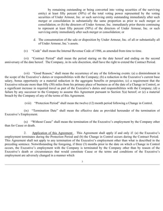 by remaining outstanding or being converted into voting securities of the surviving 
entity) at least fifty percent (50%) of the total voting power represented by the voting 
securities of Under Armour, Inc. or such surviving entity outstanding immediately after such 
merger or consolidation in substantially the same proportion as prior to such merger or 
consolidation; or (b) the directors of Under Armour, Inc. immediately prior thereto continuing 
to represent at least fifty percent (50%) of the directors of Under Armour, Inc. or such 
surviving entity immediately after such merger or consolidation; or 
d. The consummation of the sale or disposition by Under Armour, Inc. of all or substantially all 
(v) “Code” shall mean the Internal Revenue Code of 1986, as amended from time to time. 
(vi) “Contract Period” shall mean the period staring on the date hereof and ending on the second 
anniversary of the date hereof. The Company, in its sole discretion, shall have the right to extend the Contract Period. 
(vii) “Good Reason,” shall mean the occurrence of any of the following events: (a) a diminishment in 
the scope of the Executive’s duties or responsibilities with the Company; (b) a reduction in the Executive’s current base 
salary, bonus opportunity or a material reduction in the aggregate benefits or perquisites; (c) a requirement that the 
Executive relocate more than fifty (50) miles from his primary place of business as of the date of a Change in Control, or 
a significant increase in required travel as part of the Executive’s duties and responsibilities with the Company; (d) a 
failure by any successor to the Company to assume this Agreement pursuant to Section 5(a) hereof; or (e) a material 
breach by the Company of any of the terms of this Agreement. 
(viii) “Protection Period” shall mean the twelve (12) month period following a Change in Control. 
(ix) “Termination Date” shall mean the effective date as provided hereunder of the termination of 
Executive’s Employment. 
(x) “Without Cause” shall mean the termination of the Executive’s employment by the Company other 
than for Cause or death. 
2. Application of this Agreement . This Agreement shall apply if and only if: (a) the Executive’s 
employment terminates during the Protection Period and (b) the Change in Control occurs during the Contract Period. 
This Agreement shall not apply to any termination of the Executive’s employment other than what is described in the 
preceding sentence. Notwithstanding the foregoing, if three (3) months prior to the date on which a Change in Control 
occurs, the Executive’s employment with the Company is terminated by the Company other than by reason of the 
Executive’s death or circumstances that would constitute Cause or the terms and conditions of the Executive’s 
employment are adversely changed in a manner which 
3 
of Under Armour, Inc.’s assets. 
 