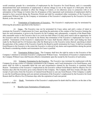 would constitute grounds for a termination of employment by the Executive for Good Reason, and it is reasonably 
demonstrated that such termination of employment or adverse change (i) was at the request of a third party who has 
taken steps reasonably calculated to effect the Change in Control, or (ii) otherwise arose in connection with or in 
anticipation of the Change in Control, then for all purposes of this Agreement such termination of employment shall be 
deemed to have occurred during the Protection Period and shall be considered either termination of the Executive’s 
employment Without Cause by the Company or termination of the Executive’s employment by the Executive for Good 
Reason, as the case may be. 
3. Termination of Employment of Executive . The Executive’s employment may be terminated by 
following the procedures specified in this Section 3. 
(i) Cause . The Executive may not be terminated for Cause unless and until a notice of intent to 
terminate the Executive’s employment for Cause, specifying the particulars of the conduct of the Executive forming the 
basis for such termination, is given to the Executive by the Company and, subsequently, a majority of the Board finds, 
after reasonable notice to the Executive (but in no event less than fifteen (15) days prior notice) and an opportunity for 
the Executive and his counsel to be heard by the Board, that termination of the Executive’s employment for Cause is 
justified. Termination of the Executive’s employment for Cause shall become effective after such finding has been 
made by the Board and five (5) business days after the Board gives to the Executive notice thereof, specifying in detail 
the particulars of the conduct of the Executive found by the Board to justify termination for Cause. It shall not constitute 
Good Reason to the Executive to the extent the Executive is relieved of any duties and responsibilities during the period 
the Board is considering whether such termination for Cause is justified. 
(ii) Termination Without Cause . The Company shall have the right by notice to the Executive of the 
Company’s intention to terminate Executive’s employment Without Cause. Termination of Executive’s employment by 
the Company Without Cause shall become effective immediately upon the receipt by the Executive of such notice. 
(iii) Voluntary Termination by the Executive . The Executive may terminate his employment with the 
Company by giving a notice of voluntary termination to the Company, and if such termination is for Good Reason, such 
notice shall set forth in reasonable detail the acts and circumstances claimed by the Executive to constitute Good 
Reason. Termination of the Executive’s employment by the Executive without Good Reason shall be effective five (5) 
business days after the Executive gives notice thereof to the Company. The Company shall have twenty (20) days after 
receipt of such notice from the Executive of claimed Good Reason to cure any Good Reason. If the Company is unable 
to cure the Good Reason during such cure period, termination of the Executive’s employment by the Executive for Good 
Reason shall be effective five (5) business days after the expiration of such cure period. 
(iv) Death . Termination of the Executive’s employment for death shall be effective on the date of the 
Executive’s death. 
4. Benefits Upon Termination of Employment . 
4 
 