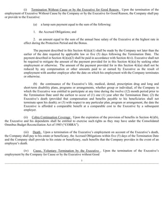 (i) Termination Without Cause or by the Executive for Good Reason . Upon the termination of the 
employment of Executive Without Cause by the Company or by the Executive for Good Reason, the Company shall pay 
or provide to the Executive: 
(a) a lump sum payment equal to the sum of the following: 
1. the Accrued Obligations; and 
2. an amount equal to the sum of the annual base salary of the Executive at the highest rate in 
effect during the Protection Period and the Bonus. 
The payment described in this Section 4(i)(a)(1) shall be made by the Company not later than the 
earlier of the date required by applicable law or five (5) days following the Termination Date. The 
payment described in Section 4(i)(a)(2) shall be paid in accordance with Section 4(vi). Executive shall not 
be required to mitigate the amount of the payment provided for in this Section 4(i)(a) by seeking other 
employment or otherwise. The amount of the payment provided for in this Section 4(i)(a) shall not be 
reduced by any compensation or other amounts paid to or earned by Executive as the result of 
employment with another employer after the date on which his employment with the Company terminates 
or otherwise. 
(b) the continuance of the Executive’s life, medical, dental, prescription drug and long and 
short-term disability plans, programs or arrangements, whether group or individual, of the Company in 
which the Executive was entitled to participate at any time during the twelve (12) month period prior to 
the Termination Date until the earliest to occur of (1) one (1) year after the Termination Date; (2) the 
Executive’s death (provided that compensation and benefits payable to his beneficiaries shall not 
terminate upon his death); or (3) with respect to any particular plan, program or arrangement, the date the 
Executive is afforded a comparable benefit at a comparable cost to the Executive by a subsequent 
employer. 
(ii) Cobra Continuation Coverage . Upon the expiration of the provision of benefits in Section 4(i)(b), 
the Executive and his dependents shall be entitled to exercise such rights as they may have under the Consolidated 
Omnibus Budget Reconciliation Act of 1985 (“COBRA”). 
(iii) Death . Upon a termination of the Executive’s employment on account of the Executive’s death, 
the Company shall pay to his estate or beneficiary, the Accrued Obligations within five (5) days of the Termination Date 
and the Company shall provide to his estate or beneficiary, such benefits that the Company provides in the event of an 
employee’s death. 
(iv) Cause, Voluntary Termination by the Executive . Upon the termination of the Executive’s 
employment by the Company for Cause or by the Executive without Good 
5 
 