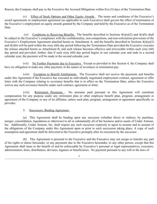 Reason, the Company shall pay to the Executive the Accrued Obligations within five (5) days of the Termination Date. 
(v) Effect of Stock Options and Other Equity Awards . The terms and conditions of the Executive’s 
award agreements or employment agreement (as applicable to such Executive) shall govern the effect of termination of 
the Executive’s employment on equity awards granted by the Company and held by the Executive as of the Termination 
Date. 
(vi) Conditions to Receiving Benefits . The benefits described in Sections 4(i)(a)(2) and 4(i)(b) shall 
be subject to the Executive’s compliance with the confidentiality, non-competition, and non-solicitation provisions of the 
Executive’s Employment Agreement attached hereto as Attachment A, and the benefits described in Sections 4(i)(a)(2) 
and 4(i)(b) will be paid within the sixty (60) day period following the Termination Date provided the Executive executes 
the release attached hereto as Attachment B, and such release becomes effective and irrevocable within such sixty (60) 
day period and provided, further, that if such sixty (60) day period begins in one calendar year and ends in a second 
calendar year, the payment will be made in the second calendar year. 
(vii) No Further Payments due to Executive . Except as provided in this Section 4, the Company shall 
have no obligation to make any other payment, in the nature of severance or termination pay. 
(viii) Exception to Benefit Entitlements . The Executive shall not receive the payments and benefits 
under this Agreement if the Executive has executed an individually negotiated employment contract, agreement or offer 
letter with the Company relating to severance benefits that is in effect on the Termination Date, unless the Executive 
waives any such severance benefits under such contract, agreement or letter. 
(viii) Retirement Payments . No amounts paid pursuant to this Agreement will constitute 
compensation for any purpose under any retirement plan or other employee benefit plan, program, arrangement or 
agreement of the Company or any of its affiliates, unless such plan, program, arrangement or agreement specifically so 
provides. 
5. Successors; Binding Agreement . 
(a) This Agreement shall be binding upon any successor (whether direct or indirect, by purchase, 
merger, consolidation, liquidation or otherwise) to all or substantially all of the business and/or assets of Under Armour, 
Inc. Additionally, Under Armour, Inc. shall require any such successor expressly to agree to assume and to assume of 
the obligations of the Company under this Agreement upon or prior to such succession taking place. A copy of such 
assumption and agreement shall be delivered to the Executive promptly after its execution by the successor. 
(b) This Agreement is personal to the Executive and the Executive may not assign or transfer any part 
of his rights or duties hereunder, or any payments due to the Executive hereunder, to any other person, except that this 
Agreement shall inure to the benefit of and be enforceable by Executive’s personal or legal representatives, executors, 
administrators, heirs, distributees, devisees, legatees or beneficiaries. No payment pursuant to any will or the laws of 
6 
 