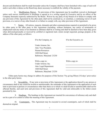 descent and distribution shall be made hereunder unless the Company shall have been furnished with a copy of such will 
and/or such other evidence as the Board may deem necessary to establish the validity of the payment. 
6. Modification; Waiver . No provisions of this Agreement may be modified, waived or discharged 
unless such waiver, modification or discharge is agreed to in a writing signed by Executive and by an officer of the 
Company thereunto expressly authorized by the Board. Waiver by any party of any breach of or failure to comply with 
any provision of this Agreement by the other party shall not be construed as, or constitute, a continuing waiver of such 
provision, or a waiver of any other breach of, or failure to comply with, any other provision of this Agreement. 
7. Notice . All notices, requests, demands and other communications required or permitted to be given 
by either party to the other party to this Agreement (including, without limitation, any notice of termination of 
employment and any notice of an intention to arbitrate) shall be in writing and shall be deemed to have been duly given 
when delivered personally or received by certified or registered mail, return receipt requested, postage prepaid, at the 
address of the other party, as follows: 
If to the Company, to: If to the Executive, to: 
Under Armour, Inc. 
Attn: Vice President, 
Human Resources 
1020 Hull Street 
Baltimore, Maryland 21230 
With a copy to: With a copy to: 
Under Armour, Inc. 
Attn: Legal Department 
1020 Hull Street 
Baltimore, Maryland 21230 
Either party hereto may change its address for purposes of this Section 7 by giving fifteen (15) days’ prior notice 
to the other party hereto. 
8. Severability . If any term or provision of this Agreement or the application thereof to any person or 
circumstance shall to any extent be invalid or unenforceable, the remainder of this Agreement or the application of such 
term or provision to persons or circumstances other than those as to which it is held invalid or unenforceable shall not be 
affected thereby, and each term and provision of this Agreement shall be valid and enforceable to the fullest extent 
permitted by law. 
9. Headings . The headings in this Agreement are inserted for convenience of reference only and shall 
not be a part of or control or affect the meaning of this Agreement. 
10. Counterparts . This Agreement may be executed in several counterparts, each of which shall be 
deemed an original. 
7 
 