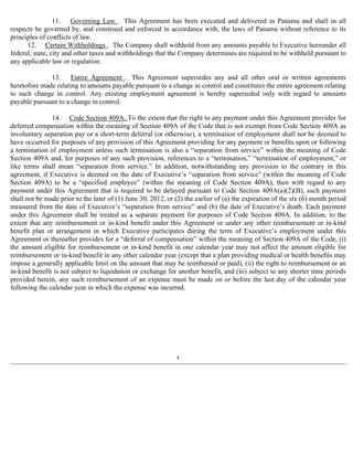11. Governing Law . This Agreement has been executed and delivered in Panama and shall in all 
respects be governed by, and construed and enforced in accordance with, the laws of Panama without reference to its 
principles of conflicts of law. 
12. Certain Withholdings . The Company shall withhold from any amounts payable to Executive hereunder all 
federal, state, city and other taxes and withholdings that the Company determines are required to be withheld pursuant to 
any applicable law or regulation. 
13. Entire Agreement . This Agreement supersedes any and all other oral or written agreements 
heretofore made relating to amounts payable pursuant to a change in control and constitutes the entire agreement relating 
to such change in control. Any existing employment agreement is hereby superseded only with regard to amounts 
payable pursuant to a change in control. 
14. Code Section 409A. To the extent that the right to any payment under this Agreement provides for 
deferred compensation within the meaning of Section 409A of the Code that is not exempt from Code Section 409A as 
involuntary separation pay or a short-term deferral (or otherwise), a termination of employment shall not be deemed to 
have occurred for purposes of any provision of this Agreement providing for any payment or benefits upon or following 
a termination of employment unless such termination is also a “separation from service” within the meaning of Code 
Section 409A and, for purposes of any such provision, references to a “termination,” “termination of employment,” or 
like terms shall mean “separation from service.” In addition, notwithstanding any provision to the contrary in this 
agreement, if Executive is deemed on the date of Executive’s “separation from service” (within the meaning of Code 
Section 409A) to be a “specified employee” (within the meaning of Code Section 409A), then with regard to any 
payment under this Agreement that is required to be delayed pursuant to Code Section 409A(a)(2)(B), such payment 
shall not be made prior to the later of (1) June 30, 2012, or (2) the earlier of (a) the expiration of the six (6) month period 
measured from the date of Executive’s “separation from service” and (b) the date of Executive’s death. Each payment 
under this Agreement shall be treated as a separate payment for purposes of Code Section 409A. In addition, to the 
extent that any reimbursement or in-kind benefit under this Agreement or under any other reimbursement or in-kind 
benefit plan or arrangement in which Executive participates during the term of Executive’s employment under this 
Agreement or thereafter provides for a “deferral of compensation” within the meaning of Section 409A of the Code, (i) 
the amount eligible for reimbursement or in-kind benefit in one calendar year may not affect the amount eligible for 
reimbursement or in-kind benefit in any other calendar year (except that a plan providing medical or health benefits may 
impose a generally applicable limit on the amount that may be reimbursed or paid), (ii) the right to reimbursement or an 
in-kind benefit is not subject to liquidation or exchange for another benefit, and (iii) subject to any shorter time periods 
provided herein, any such reimbursement of an expense must be made on or before the last day of the calendar year 
following the calendar year in which the expense was incurred. 
8 
 