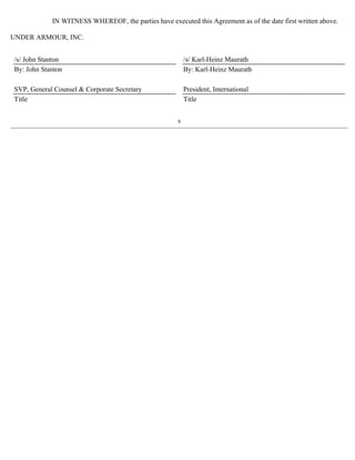IN WITNESS WHEREOF, the parties have executed this Agreement as of the date first written above. 
UNDER ARMOUR, INC. 
/s/ John Stanton /s/ Karl-Heinz Maurath 
By: John Stanton By: Karl-Heinz Maurath 
SVP, General Counsel  Corporate Secretary President, International 
Title Title 
9 
 