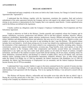 ATTACHMENT B 
RELEASE AGREEMENT 
I understand and agree completely to the terms set forth in the Under Armour, Inc Change in Control Severance 
Agreement (the “Agreement”). 
I understand that this Release, together with the Agreement, constitutes the complete, final and exclusive 
embodiment of the entire agreement between the Company and me with regard to the subject matter hereof. I am not 
relying on any promise or representation by the Company that is not expressly stated therein. Certain capitalized terms 
used in this Release are defined in the Agreement. 
I hereby confirm my obligations under the Company’s Employee Confidentiality, Non-Competition and Non- 
Solicitation Agreement. 
Except as otherwise set forth in this Release, I hereby generally and completely release the Company and its 
parents, subsidiaries, successors, predecessors and affiliates, and its and their partners, members, directors, officers, 
employees, stockholders, shareholders, agents, attorneys, predecessors, insurers, affiliates and assigns, from any and all 
claims, liabilities and obligations, both known and unknown, that arise out of or are in any way related to events, acts, 
conduct, or omissions occurring at any time prior to and including the date I sign this Release. This general release 
includes, but is not limited to: (a) all claims arising out of or in any way related to my employment with the Company or 
the termination of that employment; (b) all claims related to my compensation or benefits, including salary, bonuses, 
commissions, vacation pay, expense reimbursements, severance pay, fringe benefits, stock, stock options, or any other 
ownership interests in the Company (other than compensation and benefits accrued before any termination of 
employment or any rights you may have under stock option grants); (c) all claims for breach of contract, wrongful 
termination, and breach of the implied covenant of good faith and fair dealing; (d) all tort claims, including claims for 
fraud, defamation, emotional distress, and discharge in violation of public policy; and (e) all federal, state, and local 
statutory claims, including claims for discrimination, harassment, retaliation, attorneys’ fees, or other claims arising 
under the federal Civil Rights Act of 1964 (as amended), the federal Americans with Disabilities Act of 1990 (as 
amended), the federal Age Discrimination in Employment Act (as amended), and the federal Employee Retirement 
Income Security Act of 1974 (as amended). 
I understand that I may consider whether to agree to the terms contained herein for a period of twenty-one days 
after the date hereof. Accordingly, I will sign and return the acknowledgment copy of this Release to acknowledge my 
understanding of and agreement with the foregoing. Prior to my signing this Release, I was advised to consult with an 
attorney. 
This Release will become effective, enforceable and irrevocable seven days after the date on which I sign it. 
During the seven-day period prior to this date, I may revoke this Release to accept the terms hereof by indicating in 
writing to the Company my intention to revoke. I 
1 
 