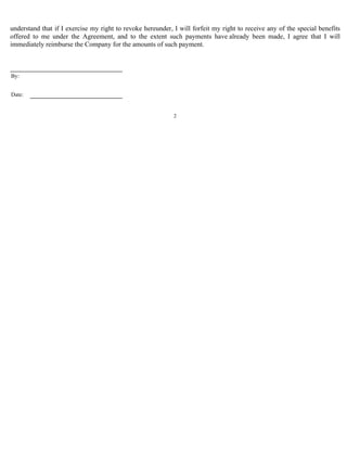 understand that if I exercise my right to revoke hereunder, I will forfeit my right to receive any of the special benefits 
offered to me under the Agreement, and to the extent such payments have already been made, I agree that I will 
immediately reimburse the Company for the amounts of such payment. 
2 
By: 
Date: 
 