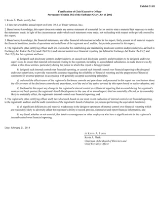 Exhibit 31.01 
Certification of Chief Executive Officer 
Pursuant to Section 302 of the Sarbanes-Oxley Act of 2002 
I, Kevin A. Plank, certify that: 
1. I have reviewed this annual report on Form 10-K of Under Armour, Inc.; 
2. Based on my knowledge, this report does not contain any untrue statement of a material fact or omit to state a material fact necessary to make 
the statements made, in light of the circumstances under which such statements were made, not misleading with respect to the period covered by 
this report; 
3. Based on my knowledge, the financial statements, and other financial information included in this report, fairly present in all material respects 
the financial condition, results of operations and cash flows of the registrant as of, and for, the periods presented in this report; 
4. The registrant's other certifying officer and I are responsible for establishing and maintaining disclosure controls and procedures (as defined in 
Exchange Act Rules 13a-15(e) and 15d-15(e)) and internal control over financial reporting (as defined in Exchange Act Rules 13a-15(f) and 
15d-15(f)) for the registrant and have: 
a) designed such disclosure controls and procedures, or caused such disclosure controls and procedures to be designed under our 
supervision, to ensure that material information relating to the registrant, including its consolidated subsidiaries, is made known to us by 
others within those entities, particularly during the period in which this report is being prepared; 
b) designed such internal control over financial reporting, or caused such internal control over financial reporting to be designed 
under our supervision, to provide reasonable assurance regarding the reliability of financial reporting and the preparation of financial 
statements for external purposes in accordance with generally accepted accounting principles; 
c) evaluated the effectiveness of the registrant's disclosure controls and procedures and presented in this report our conclusions about 
the effectiveness of the disclosure controls and procedures, as of the end of the period covered by this report based on such evaluation; and 
d) disclosed in this report any change in the registrant's internal control over financial reporting that occurred during the registrant's 
most recent fiscal quarter (the registrant's fourth fiscal quarter in the case of an annual report) that has materially affected, or is reasonably 
likely to materially affect, the registrant's internal control over financial reporting; and 
5. The registrant's other certifying officer and I have disclosed, based on our most recent evaluation of internal control over financial reporting, 
to the registrant's auditors and the audit committee of the registrant's board of directors (or persons performing the equivalent functions): 
a) all significant deficiencies and material weaknesses in the design or operation of internal control over financial reporting which 
are reasonably likely to adversely affect the registrant's ability to record, process, summarize and report financial information; and 
b) any fraud, whether or not material, that involves management or other employees who have a significant role in the registrant's 
internal control over financial reporting. 
Date: February 21, 2014 
/s/ K EVIN A. P LANK 
Kevin A. Plank 
Chairman of the Board of Directors and 
Chief Executive Officer 
 