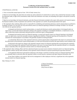 Exhibit 31.02 
Certification of Chief Financial Officer 
Pursuant to Section 302 of the Sarbanes-Oxley Act of 2002 
I, Brad Dickerson, certify that: 
1. I have reviewed this annual report on Form 10-K of Under Armour, Inc.; 
2. Based on my knowledge, this report does not contain any untrue statement of a material fact or omit to state a material fact necessary to make 
the statements made, in light of the circumstances under which such statements were made, not misleading with respect to the period covered by 
this report; 
3. Based on my knowledge, the financial statements, and other financial information included in this report, fairly present in all material respects 
the financial condition, results of operations and cash flows of the registrant as of, and for, the periods presented in this report; 
4. The registrant's other certifying officer and I are responsible for establishing and maintaining disclosure controls and procedures (as defined in 
Exchange Act Rules 13a-15(e) and 15d-15(e)) and internal control over financial reporting (as defined in Exchange Act Rules 13a-15(f) and 
15d-15(f)) for the registrant and have: 
a) designed such disclosure controls and procedures, or caused such disclosure controls and procedures to be designed under our 
supervision, to ensure that material information relating to the registrant, including its consolidated subsidiaries, is made known to us by 
others within those entities, particularly during the period in which this report is being prepared; 
b) designed such internal control over financial reporting, or caused such internal control over financial reporting to be designed 
under our supervision, to provide reasonable assurance regarding the reliability of financial reporting and the preparation of financial 
statements for external purposes in accordance with generally accepted accounting principles; 
c) evaluated the effectiveness of the registrant's disclosure controls and procedures and presented in this report our conclusions about 
the effectiveness of the disclosure controls and procedures, as of the end of the period covered by this report based on such evaluation; and 
d) disclosed in this report any change in the registrant's internal control over financial reporting that occurred during the registrant's 
most recent fiscal quarter (the registrant's fourth fiscal quarter in the case of an annual report) that has materially affected, or is reasonably 
likely to materially affect, the registrant's internal control over financial reporting; and 
5. The registrant's other certifying officer and I have disclosed, based on our most recent evaluation of internal control over financial reporting, 
to the registrant's auditors and the audit committee of the registrant's board of directors (or persons performing the equivalent functions): 
a) all significant deficiencies and material weaknesses in the design or operation of internal control over financial reporting which 
are reasonably likely to adversely affect the registrant's ability to record, process, summarize and report financial information; and 
b) any fraud, whether or not material, that involves management or other employees who have a significant role in the registrant's 
internal control over financial reporting. 
Date: February 21, 2014 
/s/ B RAD D ICKERSON 
Brad Dickerson 
Chief Financial Officer 
 