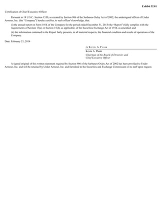 Exhibit 32.01 
Certification of Chief Executive Officer 
Pursuant to 18 U.S.C. Section 1350, as created by Section 906 of the Sarbanes-Oxley Act of 2002, the undersigned officer of Under 
Armour, Inc. (the “Company”) hereby certifies, to such officer's knowledge, that: 
(i) the annual report on Form 10-K of the Company for the period ended December 31, 2013 (the “Report”) fully complies with the 
requirements of Section 13(a) or Section 15(d), as applicable, of the Securities Exchange Act of 1934, as amended; and 
(ii) the information contained in the Report fairly presents, in all material respects, the financial condition and results of operations of the 
Company. 
Date: February 21, 2014 
/s/ K EVIN A. P LANK 
Kevin A. Plank 
Chairman of the Board of Directors and 
Chief Executive Officer 
A signed original of this written statement required by Section 906 of the Sarbanes-Oxley Act of 2002 has been provided to Under 
Armour, Inc. and will be retained by Under Armour, Inc. and furnished to the Securities and Exchange Commission or its staff upon request. 
 
