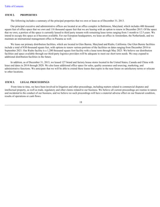Table of Contents 
The following includes a summary of the principal properties that we own or lease as of December 31, 2013. 
Our principal executive and administrative offices are located at an office complex in Baltimore, Maryland, which includes 400 thousand 
square feet of office space that we own and 116 thousand square feet that we are leasing with an option to renew in December 2015. Of the space 
that we own, a portion of the space is currently leased to third party tenants with remaining lease terms ranging from 1 month to 12.5 years. We 
intend to occupy this space as it becomes available. For our European headquarters, we lease an office in Amsterdam, the Netherlands, and we 
maintain an international management office in Panama as well. 
We lease our primary distribution facilities, which are located in Glen Burnie, Maryland and Rialto, California. Our Glen Burnie facilities 
include a total of 830 thousand square feet, with options to renew various portions of the facilities on dates ranging from December 2016 to 
September 2021. Our Rialto facility is a 1,200 thousand square foot facility with a lease term through May 2023. We believe our distribution 
facilities and space available through our third-party logistics providers will be adequate to meet our short term needs. We may expand to 
additional distribution facilities in the future. 
In addition, as of December 31, 2013, we leased 127 brand and factory house stores located in the United States, Canada and China with 
lease end dates in 2014 through 2028. We also lease additional office space for sales, quality assurance and sourcing, marketing, and 
administrative functions. We anticipate that we will be able to extend these leases that expire in the near future on satisfactory terms or relocate 
to other locations. 
From time to time, we have been involved in litigation and other proceedings, including matters related to commercial disputes and 
intellectual property, as well as trade, regulatory and other claims related to our business. We believe all current proceedings are routine in nature 
and incidental to the conduct of our business, and we believe no such proceedings will have a material adverse effect on our financial condition, 
results of operations or cash flows. 
18 
ITEM 2. PROPERTIES 
ITEM 3. LEGAL PROCEEDINGS 
 