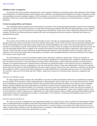 Table of Contents 
Off-Balance Sheet Arrangements 
In connection with various contracts and agreements, we have agreed to indemnify counterparties against certain third party claims relating 
to the infringement of intellectual property rights and other items. Generally, such indemnification obligations do not apply in situations in which 
our counterparties are grossly negligent, engage in willful misconduct, or act in bad faith. Based on our historical experience and the estimated 
probability of future loss, we have determined the fair value of such indemnifications is not material to our financial position or results of 
operations. 
Critical Accounting Policies and Estimates 
Our consolidated financial statements have been prepared in accordance with accounting principles generally accepted in the United States 
of America. To prepare these financial statements, we must make estimates and assumptions that affect the reported amounts of assets, liabilities, 
revenues and expenses, as well as the disclosures of contingent assets and liabilities. Actual results could be significantly different from these 
estimates. We believe the following discussion addresses the critical accounting policies that are necessary to understand and evaluate our 
reported financial results. 
Revenue Recognition 
Net revenues consist of both net sales and license and other revenues. Net sales are recognized upon transfer of ownership, including 
passage of title to the customer and transfer of risk of loss related to those goods. Transfer of title and risk of loss are based upon shipment under 
free on board shipping point for most goods or upon receipt by the customer depending on the country of the sale and the agreement with the 
customer. In some instances, transfer of title and risk of loss take place at the point of sale, for example at our brand and factory house stores. We 
may also ship product directly from our supplier to the customer and recognize revenue when the product is delivered to and accepted by the 
customer. License and other revenues are primarily recognized based upon shipment of licensed products sold by our licensees. Sales taxes 
imposed on our revenues from product sales are presented on a net basis on the consolidated statements of income and therefore do not impact 
net revenues or costs of goods sold. 
We record reductions to revenue for estimated customer returns, allowances, markdowns and discounts. We base our estimates on 
historical rates of customer returns and allowances as well as the specific identification of outstanding returns, markdowns and allowances that 
have not yet been received by us. The actual amount of customer returns and allowances, which is inherently uncertain, may differ from our 
estimates. If we determine that actual or expected returns or allowances are significantly higher or lower than the reserves we established, we 
would record a reduction or increase, as appropriate, to net sales in the period in which we make such a determination. Provisions for customer 
specific discounts are based on contractual obligations with certain major customers. Reserves for returns, allowances, markdowns and discounts 
are recorded as an offset to accounts receivable as settlements are made through offsets to outstanding customer invoices. As of December 31, 
2013 and 2012 , there were $ 43.8 million and $ 40.7 million , respectively, in reserves for customer returns, allowances, markdowns and 
discounts. 
Allowance for Doubtful Accounts 
We make ongoing estimates relating to the collectability of accounts receivable and maintain an allowance for estimated losses resulting 
from the inability of our customers to make required payments. In determining the amount of the reserve, we consider historical levels of credit 
losses and significant economic developments within the retail environment that could impact the ability of our customers to pay outstanding 
balances and make judgments about the creditworthiness of significant customers based on ongoing credit evaluations. Because we cannot 
predict future changes in the financial stability of our customers, actual future losses from uncollectible accounts may differ from estimates. If 
the financial condition of customers were to deteriorate, resulting in their inability to make payments, a larger reserve might be required. In the 
event we determine a smaller or larger reserve is appropriate, we would record a benefit or charge to selling, general and administrative expense 
in the period in which such a determination was made. As of December 31, 2013 and 2012 , the allowance for doubtful accounts was $ 2.9 
million and $ 3.3 million , respectively. 
Inventory Valuation and Reserves 
We value our inventory at standard cost which approximates landed cost, using the first-in, first-out method of cost determination. Market 
value is estimated based upon assumptions made about future demand and retail market conditions. If we determine that the estimated market 
value of our inventory is less than the carrying value of such inventory, we record a charge to cost of goods sold to reflect the lower of cost or 
market. If actual market conditions are less favorable than those we projected , further adjustments may be required that would increase the cost 
of goods sold in the period in which such a determination was made. 
35 
 