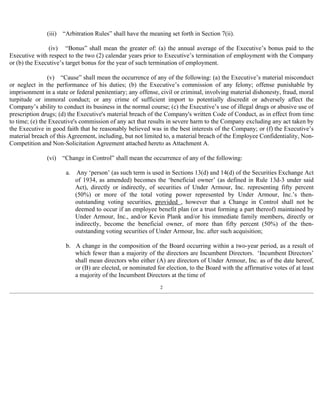 (iii) “Arbitration Rules” shall have the meaning set forth in Section 7(ii). 
(iv) “Bonus” shall mean the greater of: (a) the annual average of the Executive’s bonus paid to the 
Executive with respect to the two (2) calendar years prior to Executive’s termination of employment with the Company 
or (b) the Executive’s target bonus for the year of such termination of employment. 
(v) “Cause” shall mean the occurrence of any of the following: (a) the Executive’s material misconduct 
or neglect in the performance of his duties; (b) the Executive’s commission of any felony; offense punishable by 
imprisonment in a state or federal penitentiary; any offense, civil or criminal, involving material dishonesty, fraud, moral 
turpitude or immoral conduct; or any crime of sufficient import to potentially discredit or adversely affect the 
Company’s ability to conduct its business in the normal course; (c) the Executive’s use of illegal drugs or abusive use of 
prescription drugs; (d) the Executive's material breach of the Company's written Code of Conduct, as in effect from time 
to time; (e) the Executive's commission of any act that results in severe harm to the Company excluding any act taken by 
the Executive in good faith that he reasonably believed was in the best interests of the Company; or (f) the Executive’s 
material breach of this Agreement, including, but not limited to, a material breach of the Employee Confidentiality, Non- 
Competition and Non-Solicitation Agreement attached hereto as Attachment A. 
(vi) “Change in Control” shall mean the occurrence of any of the following: 
a. Any ‘person’ (as such term is used in Sections 13(d) and 14(d) of the Securities Exchange Act 
of 1934, as amended) becomes the ‘beneficial owner’ (as defined in Rule 13d-3 under said 
Act), directly or indirectly, of securities of Under Armour, Inc. representing fifty percent 
(50%) or more of the total voting power represented by Under Armour, Inc.’s then-outstanding 
voting securities, provided , however that a Change in Control shall not be 
deemed to occur if an employee benefit plan (or a trust forming a part thereof) maintained by 
Under Armour, Inc., and/or Kevin Plank and/or his immediate family members, directly or 
indirectly, become the beneficial owner, of more than fifty percent (50%) of the then-outstanding 
voting securities of Under Armour, Inc. after such acquisition; 
b. A change in the composition of the Board occurring within a two-year period, as a result of 
which fewer than a majority of the directors are Incumbent Directors. ‘Incumbent Directors’ 
shall mean directors who either (A) are directors of Under Armour, Inc. as of the date hereof, 
or (B) are elected, or nominated for election, to the Board with the affirmative votes of at least 
a majority of the Incumbent Directors at the time of 
2 
 