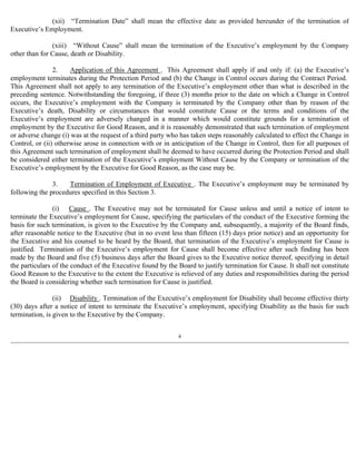 (xii) “Termination Date” shall mean the effective date as provided hereunder of the termination of 
Executive’s Employment. 
(xiii) “Without Cause” shall mean the termination of the Executive’s employment by the Company 
other than for Cause, death or Disability. 
2. Application of this Agreement . This Agreement shall apply if and only if: (a) the Executive’s 
employment terminates during the Protection Period and (b) the Change in Control occurs during the Contract Period. 
This Agreement shall not apply to any termination of the Executive’s employment other than what is described in the 
preceding sentence. Notwithstanding the foregoing, if three (3) months prior to the date on which a Change in Control 
occurs, the Executive’s employment with the Company is terminated by the Company other than by reason of the 
Executive’s death, Disability or circumstances that would constitute Cause or the terms and conditions of the 
Executive’s employment are adversely changed in a manner which would constitute grounds for a termination of 
employment by the Executive for Good Reason, and it is reasonably demonstrated that such termination of employment 
or adverse change (i) was at the request of a third party who has taken steps reasonably calculated to effect the Change in 
Control, or (ii) otherwise arose in connection with or in anticipation of the Change in Control, then for all purposes of 
this Agreement such termination of employment shall be deemed to have occurred during the Protection Period and shall 
be considered either termination of the Executive’s employment Without Cause by the Company or termination of the 
Executive’s employment by the Executive for Good Reason, as the case may be. 
3. Termination of Employment of Executive . The Executive’s employment may be terminated by 
following the procedures specified in this Section 3. 
(i) Cause . The Executive may not be terminated for Cause unless and until a notice of intent to 
terminate the Executive’s employment for Cause, specifying the particulars of the conduct of the Executive forming the 
basis for such termination, is given to the Executive by the Company and, subsequently, a majority of the Board finds, 
after reasonable notice to the Executive (but in no event less than fifteen (15) days prior notice) and an opportunity for 
the Executive and his counsel to be heard by the Board, that termination of the Executive’s employment for Cause is 
justified. Termination of the Executive’s employment for Cause shall become effective after such finding has been 
made by the Board and five (5) business days after the Board gives to the Executive notice thereof, specifying in detail 
the particulars of the conduct of the Executive found by the Board to justify termination for Cause. It shall not constitute 
Good Reason to the Executive to the extent the Executive is relieved of any duties and responsibilities during the period 
the Board is considering whether such termination for Cause is justified. 
(ii) Disability . Termination of the Executive’s employment for Disability shall become effective thirty 
(30) days after a notice of intent to terminate the Executive’s employment, specifying Disability as the basis for such 
termination, is given to the Executive by the Company. 
4 
 
