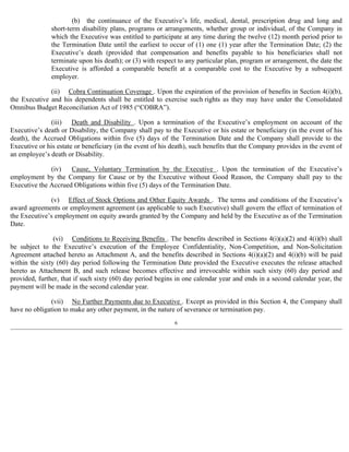 (b) the continuance of the Executive’s life, medical, dental, prescription drug and long and 
short-term disability plans, programs or arrangements, whether group or individual, of the Company in 
which the Executive was entitled to participate at any time during the twelve (12) month period prior to 
the Termination Date until the earliest to occur of (1) one (1) year after the Termination Date; (2) the 
Executive’s death (provided that compensation and benefits payable to his beneficiaries shall not 
terminate upon his death); or (3) with respect to any particular plan, program or arrangement, the date the 
Executive is afforded a comparable benefit at a comparable cost to the Executive by a subsequent 
employer. 
(ii) Cobra Continuation Coverage . Upon the expiration of the provision of benefits in Section 4(i)(b), 
the Executive and his dependents shall be entitled to exercise such rights as they may have under the Consolidated 
Omnibus Budget Reconciliation Act of 1985 (“COBRA”). 
(iii) Death and Disability . Upon a termination of the Executive’s employment on account of the 
Executive’s death or Disability, the Company shall pay to the Executive or his estate or beneficiary (in the event of his 
death), the Accrued Obligations within five (5) days of the Termination Date and the Company shall provide to the 
Executive or his estate or beneficiary (in the event of his death), such benefits that the Company provides in the event of 
an employee’s death or Disability. 
(iv) Cause, Voluntary Termination by the Executive . Upon the termination of the Executive’s 
employment by the Company for Cause or by the Executive without Good Reason, the Company shall pay to the 
Executive the Accrued Obligations within five (5) days of the Termination Date. 
(v) Effect of Stock Options and Other Equity Awards . The terms and conditions of the Executive’s 
award agreements or employment agreement (as applicable to such Executive) shall govern the effect of termination of 
the Executive’s employment on equity awards granted by the Company and held by the Executive as of the Termination 
Date. 
(vi) Conditions to Receiving Benefits . The benefits described in Sections 4(i)(a)(2) and 4(i)(b) shall 
be subject to the Executive’s execution of the Employee Confidentiality, Non-Competition, and Non-Solicitation 
Agreement attached hereto as Attachment A, and the benefits described in Sections 4(i)(a)(2) and 4(i)(b) will be paid 
within the sixty (60) day period following the Termination Date provided the Executive executes the release attached 
hereto as Attachment B, and such release becomes effective and irrevocable within such sixty (60) day period and 
provided, further, that if such sixty (60) day period begins in one calendar year and ends in a second calendar year, the 
payment will be made in the second calendar year. 
(vii) No Further Payments due to Executive . Except as provided in this Section 4, the Company shall 
have no obligation to make any other payment, in the nature of severance or termination pay. 
6 
 