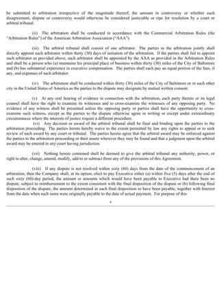 be submitted to arbitration irrespective of the magnitude thereof, the amount in controversy or whether such 
disagreement, dispute or controversy would otherwise be considered justiciable or ripe for resolution by a court or 
arbitral tribunal. 
(ii) The arbitration shall be conducted in accordance with the Commercial Arbitration Rules (the 
“Arbitration Rules”) of the American Arbitration Association (“AAA”). 
(iii) The arbitral tribunal shall consist of one arbitrator. The parties to the arbitration jointly shall 
directly appoint such arbitrator within thirty (30) days of initiation of the arbitration. If the parties shall fail to appoint 
such arbitrator as provided above, such arbitrator shall be appointed by the AAA as provided in the Arbitration Rules 
and shall be a person who (a) maintains his principal place of business within thirty (30) miles of the City of Baltimore 
and (b) has substantial experience in executive compensation. The parties shall each pay an equal portion of the fees, if 
any, and expenses of such arbitrator. 
(iv) The arbitration shall be conducted within thirty (30) miles of the City of Baltimore or in such other 
city in the United States of America as the parties to the dispute may designate by mutual written consent. 
(v) At any oral hearing of evidence in connection with the arbitration, each party thereto or its legal 
counsel shall have the right to examine its witnesses and to cross-examine the witnesses of any opposing party. No 
evidence of any witness shall be presented unless the opposing party or parties shall have the opportunity to cross-examine 
such witness, except as the parties to the dispute otherwise agree in writing or except under extraordinary 
circumstances where the interests of justice require a different procedure. 
(vi) Any decision or award of the arbitral tribunal shall be final and binding upon the parties to the 
arbitration proceeding. The parties hereto hereby waive to the extent permitted by law any rights to appeal or to seek 
review of such award by any court or tribunal. The parties hereto agree that the arbitral award may be enforced against 
the parties to the arbitration proceeding or their assets wherever they may be found and that a judgment upon the arbitral 
award may be entered in any court having jurisdiction. 
(vii) Nothing herein contained shall be deemed to give the arbitral tribunal any authority, power, or 
right to alter, change, amend, modify, add to or subtract from any of the provisions of this Agreement. 
(viii) If any dispute is not resolved within sixty (60) days from the date of the commencement of an 
arbitration, then the Company shall, at its option, elect to pay Executive either (a) within five (5) days after the end of 
such sixty (60)-day period, the amount or amounts which would have been payable to Executive had there been no 
dispute, subject to reimbursement to the extent consistent with the final disposition of the dispute or (b) following final 
disposition of the dispute, the amount determined in such final disposition to have been payable, together with Interest 
from the date when such sums were originally payable to the date of actual payment. For purpose of this 
8 
 