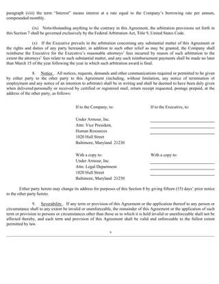 paragraph (viii) the term “Interest” means interest at a rate equal to the Company’s borrowing rate per annum, 
compounded monthly. 
(ix) Notwithstanding anything to the contrary in this Agreement, the arbitration provisions set forth in 
this Section 7 shall be governed exclusively by the Federal Arbitration Act, Title 9, United States Code. 
(x) If the Executive prevails in the arbitration concerning any substantial matter of this Agreement or 
the rights and duties of any party hereunder, in addition to such other relief as may be granted, the Company shall 
reimburse the Executive for the Executive’s reasonable attorneys’ fees incurred by reason of such arbitration to the 
extent the attorneys’ fees relate to such substantial matter, and any such reimbursement payments shall be made no later 
than March 15 of the year following the year in which such arbitration award is final. 
8. Notice . All notices, requests, demands and other communications required or permitted to be given 
by either party to the other party to this Agreement (including, without limitation, any notice of termination of 
employment and any notice of an intention to arbitrate) shall be in writing and shall be deemed to have been duly given 
when delivered personally or received by certified or registered mail, return receipt requested, postage prepaid, at the 
address of the other party, as follows: 
If to the Company, to: If to the Executive, to: 
Under Armour, Inc. 
Attn: Vice President, 
Human Resources 
1020 Hull Street 
Baltimore, Maryland 21230 
With a copy to: With a copy to: 
Under Armour, Inc. 
Attn: Legal Department 
1020 Hull Street 
Baltimore, Maryland 21230 
Either party hereto may change its address for purposes of this Section 8 by giving fifteen (15) days’ prior notice 
to the other party hereto. 
9. Severability . If any term or provision of this Agreement or the application thereof to any person or 
circumstance shall to any extent be invalid or unenforceable, the remainder of this Agreement or the application of such 
term or provision to persons or circumstances other than those as to which it is held invalid or unenforceable shall not be 
affected thereby, and each term and provision of this Agreement shall be valid and enforceable to the fullest extent 
permitted by law. 
9 
 