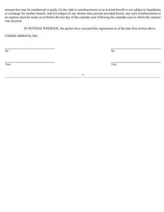 amount that may be reimbursed or paid), (ii) the right to reimbursement or an in-kind benefit is not subject to liquidation 
or exchange for another benefit, and (iii) subject to any shorter time periods provided herein, any such reimbursement of 
an expense must be made on or before the last day of the calendar year following the calendar year in which the expense 
was incurred. 
IN WITNESS WHEREOF, the parties have executed this Agreement as of the date first written above. 
UNDER ARMOUR, INC. 
By: By: 
Title: Title: 
11 
 