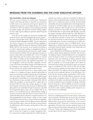 6
MESSAGE FROM THE CHAIRMAN AND THE CHIEF EXECUTIVE OFFICER
Dear shareholders, clients and colleagues
2015 was a year of transition for Credit Suisse. Following the
change in Chief Executive Officer in July 2015, we conducted an
in-depth review of our businesses and long-term objectives and
subsequently announced a new strategic direction for our Group
on October 21, 2015. Our ambition is to be a leading private bank
and wealth manager with distinctive investment banking capabili-
ties that is able to grow profitably and generate capital through the
economic cycle.
In line with our new strategy, we announced a simplified orga-
nizational structure with three geographically focused divisions –
the Swiss Universal Bank (Swiss UB), Asia Pacific (APAC) and
International Wealth Management (IWM). They are supported by
two divisions focusing on our investment banking capabilities –
Global Markets (GM) and Investment Banking & Capital Markets
(IBCM). With this new structure, we can respond more flexibly to
our clients’ needs through enabling our geographical divisions to
leverage our combined expertise and resources in wealth manage-
ment and investment banking. This new organization also gives our
business heads clearer accountability both in terms of managing
client relationships and the resources they require to maximize
value creation. In parallel, we have strengthened the Group’s con-
trol and compliance functions with significant investments in our
risk management, control and information capabilities. The refo-
cusing of the Group necessitated changes to the leadership struc-
ture resulting in a new composition of the executive team to drive
the new business units and the central functions forward.
To ensure that Credit Suisse has a strong capital position
to deliver on its strategy and capture attractive opportunities for
growth, we announced a capital increase by way of a private place-
ment and a rights offering in October 2015. The capital increase
was approved by shareholders at our Extraordinary General Meet-
ing in November and was concluded in December 2015. With this
capital raise completed, our look-through CET1 capital ratio as of
the end of 2015 has never been stronger, allowing us to imple-
ment important restructuring measures aimed at delivering profit-
able growth for our shareholders through the economic cycle. With
the strengthened balance sheet, we are confident that we can
deliver on our commitments and our capital allocation strategy is
focused on businesses that offer returns in excess of their cost of
capital. We believe that this will lead to increased investment in our
three geographically focused divisions, notably our home market
of Switzerland, where we have a strong franchise and capabilities,
and to our growth markets in the emerging economies, particularly
in the Asia Pacific region, where we also have a strong franchise.
Our IWM division unifies the teams serving clients in other parts
of the world.
In addition, we continue to reduce the size of our investment
bank to ensure that it supports our wealth management activi-
ties, consumes less capital and generates less volatile earnings. In
particular, we continue to right-size our operations in GM and are
exiting or reducing selected activities consistent with the desire for
higher return on capital and a lower risk profile. We have already
substantially reduced risk-weighted assets and leverage exposure,
exceeding our end-2015 targets, and are now targeting further
significant reductions within the GM division until end-2016. In
particular, we intend to reduce GM’s risk-weighted assets target
of USD 83-85 billion to approximately USD 60 billion, and lower
the division’s leverage exposure target from USD 380 billion to
USD 290 billion by year-end. We are accelerating the right-sizing
of our GM division and plan to further invest in our leading equi-
ties franchise and reduce our fixed income activities to operate on
a substantially lower cost base and generate more stable earn-
ings through the economic cycle. In our IBCM division, we are
rebalancing our activities towards advisory and equity underwriting
and towards investment grade corporates, which should help us to
generate higher-quality earnings.
Cost competitiveness and flexibility are imperatives for our bank
in today’s rapidly evolving operating environment. We are there-
fore applying a rigorous, disciplined approach to cost management
across the Group to reduce our cost base and lower the bank’s
break-even point, thus enhancing our ability to generate capital
through the economic cycle. In February 2016, we announced
plans to accelerate our cost savings program and in March we
announced further savings and increased our gross cost reduction
target for end-2018 from CHF 3.0-3.5 to CHF 4.0 – 4.5 billion
and announced an operating cost base target of CHF 19.5 – 20.0
billion by end-2016. The majority of these cost savings will largely
be driven by the accelerated reduction of the GM division. Com-
bined with the measures already implemented in 4Q15 (includ-
ing the transfer of our US Private Banking operations), we have
already made considerable progress on reducing our cost base
and thanks to the better cross divisional collaboration, we are able
to further accelerate the pace of targeted cost savings. We believe
that this will provide us with the flexibility we need to successfully
navigate periods of market uncertainty and to fund the investments
we intend to make to deliver profitable growth through the eco-
nomic cycle for our shareholders.
Economic and political trends that shaped the market
2015 was a challenging period for the entire industry. Central bank
actions remained a prominent topic during the year, with interest
rates at historically low levels. On January 15, 2015, the Swiss
National Bank announced the discontinuation of the minimum
exchange rate of CHF 1.20 per euro – a move that caused a sharp
appreciation of the Swiss franc and had a significant impact on the
Swiss economy and the domestic banking sector for the remainder
of the year. Thanks to the mitigating actions that we implemented,
we were able to limit the impact on Credit Suisse.
﻿
﻿
﻿
 