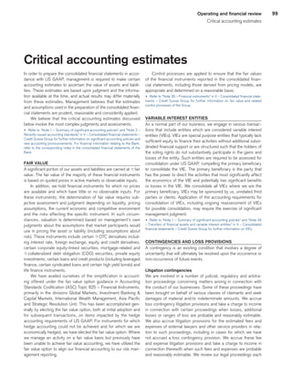 99Operating and financial review
Critical accounting estimates
Critical accounting estimates
In order to prepare the consolidated financial statements in accor-
dance with US GAAP, management is required to make certain
accounting estimates to ascertain the value of assets and liabili-
ties. These estimates are based upon judgment and the informa-
tion available at the time, and actual results may differ materially
from these estimates. Management believes that the estimates
and assumptions used in the preparation of the consolidated finan-
cial statements are prudent, reasonable and consistently applied.
We believe that the critical accounting estimates discussed
below involve the most complex judgments and assessments.
u 	Refer to “Note 1 – Summary of significant accounting policies” and “Note 2 –
Recently issued accounting standards” in V – Consolidated financial statements –
Credit Suisse Group for further information on significant accounting policies and
new accounting pronouncements. For financial information relating to the Bank,
refer to the corresponding notes in the consolidated financial statements of the
Bank.
FAIR VALUE
A significant portion of our assets and liabilities are carried at qfair
value. The fair value of the majority of these financial instruments
is based on quoted prices in active markets or observable inputs.
In addition, we hold financial instruments for which no prices
are available and which have little or no observable inputs. For
these instruments, the determination of fair value requires sub-
jective assessment and judgment depending on liquidity, pricing
assumptions, the current economic and competitive environment
and the risks affecting the specific instrument. In such circum-
stances, valuation is determined based on management’s own
judgments about the assumptions that market participants would
use in pricing the asset or liability (including assumptions about
risk). These instruments include certain qOTC derivatives includ-
ing interest rate, foreign exchange, equity and credit derivatives,
certain corporate equity-linked securities, mortgage-related and
q collateralized debt obligation (CDO) securities, private equity
investments, certain loans and credit products (including leveraged
finance, certain syndicated loans and certain high yield bonds) and
life finance instruments.
We have availed ourselves of the simplification in account-
ing offered under the fair value option guidance in Accounting
Standards Codification (ASC) Topic 825 – Financial Instruments,
primarily in the divisions Global Markets, Investment Banking 
Capital Markets, International Wealth Management, Asia Pacific
and Strategic Resolution Unit. This has been accomplished gen-
erally by electing the fair value option, both at initial adoption and
for subsequent transactions, on items impacted by the hedge
accounting requirements of US GAAP. For instruments for which
hedge accounting could not be achieved and for which we are
economically hedged, we have elected the fair value option. Where
we manage an activity on a fair value basis but previously have
been unable to achieve fair value accounting, we have utilized the
fair value option to align our financial accounting to our risk man-
agement reporting.
Control processes are applied to ensure that the fair values
of the financial instruments reported in the consolidated finan-
cial statements, including those derived from pricing models, are
appropriate and determined on a reasonable basis.
u 	Refer to “Note 35 – Financial instruments” in V – Consolidated financial state-
ments – Credit Suisse Group for further information on fair value and related
control processes of the Group.
VARIABLE INTEREST ENTITIES
As a normal part of our business, we engage in various transac-
tions that include entities which are considered variable interest
entities (VIEs). VIEs are special purpose entities that typically lack
sufficient equity to finance their activities without additional subor-
dinated financial support or are structured such that the holders of
the voting rights do not substantively participate in the gains and
losses of the entity. Such entities are required to be assessed for
consolidation under US GAAP, compelling the primary beneficiary
to consolidate the VIE. The primary beneficiary is the party that
has the power to direct the activities that most significantly affect
the economics of the VIE and potentially has significant benefits
or losses in the VIE. We consolidate all VIEs where we are the
primary beneficiary. VIEs may be sponsored by us, unrelated third
parties or clients. Application of the accounting requirements for
consolidation of VIEs, including ongoing reassessment of VIEs
for possible consolidation, may require the exercise of significant
management judgment.
u 	Refer to “Note 1 – Summary of significant accounting policies” and “Note 34
– Transfers of financial assets and variable interest entities” in V – Consolidated
financial statements – Credit Suisse Group for further information on VIEs.
CONTINGENCIES AND LOSS PROVISIONS
A contingency is an existing condition that involves a degree of
uncertainty that will ultimately be resolved upon the occurrence or
non-occurrence of future events.
Litigation contingencies
We are involved in a number of judicial, regulatory and arbitra-
tion proceedings concerning matters arising in connection with
the conduct of our businesses. Some of these proceedings have
been brought on behalf of various classes of claimants and seek
damages of material and/or indeterminate amounts. We accrue
loss contingency litigation provisions and take a charge to income
in connection with certain proceedings when losses, additional
losses or ranges of loss are probable and reasonably estimable.
We also accrue litigation provisions for the estimated fees and
expenses of external lawyers and other service providers in rela-
tion to such proceedings, including in cases for which we have
not accrued a loss contingency provision. We accrue these fee
and expense litigation provisions and take a charge to income in
connection therewith when such fees and expenses are probable
and reasonably estimable. We review our legal proceedings each
﻿
﻿
 