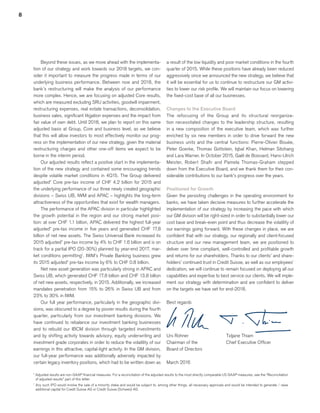 8
a result of the low liquidity and poor market conditions in the fourth
quarter of 2015. While these positions have already been reduced
aggressively since we announced the new strategy, we believe that
it will be essential for us to continue to restructure our GM activi-
ties to lower our risk profile. We will maintain our focus on lowering
the fixed-cost base of all our businesses.
Changes to the Executive Board
The refocusing of the Group and its structural reorganiza-
tion necessitated changes to the leadership structure, resulting
in a new composition of the executive team, which was further
enriched by six new members in order to drive forward the new
business units and the central functions: Pierre-Olivier Bouée,
Peter Goerke, Thomas Gottstein, Iqbal Khan, Helman Sitohang
and Lara Warner. In October 2015, Gaël de Boissard, Hans-Ulrich
Meister, Robert Shafir and Pamela Thomas-Graham stepped
down from the Executive Board, and we thank them for their con-
siderable contributions to our bank’s progress over the years.
Positioned for Growth
Given the persisting challenges in the operating environment for
banks, we have taken decisive measures to further accelerate the
implementation of our strategy by increasing the pace with which
our GM division will be right-sized in order to substantially lower our
cost base and break-even point and thus decrease the volatility of
our earnings going forward. With these changes in place, we are
confident that with our strategy, our regionally and client-focused
structure and our new management team, we are positioned to
deliver over time compliant, well-controlled and profitable growth
and returns for our shareholders. Thanks to our clients’ and share-
holders’ continued trust in Credit Suisse, as well as our employees’
dedication, we will continue to remain focused on deploying all our
capabilities and expertise to best service our clients. We will imple-
ment our strategy with determination and are confident to deliver
on the targets we have set for end-2018.
Best regards
Urs Rohner                    	 Tidjane Thiam
Chairman of the             	 Chief Executive Officer
Board of Directors
March 2016
Beyond these issues, as we move ahead with the implementa-
tion of our strategy and work towards our 2018 targets, we con-
sider it important to measure the progress made in terms of our
underlying business performance. Between now and 2018, the
bank’s restructuring will make the analysis of our performance
more complex. Hence, we are focusing on adjusted Core results,
which are measured excluding SRU activities, goodwill impairment,
restructuring expenses, real estate transactions, deconsolidation,
business sales, significant litigation expenses and the impact from
fair value of own debt. Until 2018, we plan to report on this same
adjusted basis at Group, Core and business level, as we believe
that this will allow investors to most effectively monitor our prog-
ress on the implementation of our new strategy, given the material
restructuring charges and other one-off items we expect to be
borne in the interim period.
Our adjusted results reflect a positive start in the implementa-
tion of the new strategy and contained some encouraging trends
despite volatile market conditions in 4Q15. The Group delivered
adjusted* Core pre-tax income of CHF 4.2 billion for 2015 and
the underlying performance of our three newly created geographic
divisions – Swiss UB, IWM and APAC – highlights the long-term
attractiveness of the opportunities that exist for wealth managers.
The performance of the APAC division in particular highlighted
the growth potential in the region and our strong market posi-
tion: at over CHF 1.1 billion, APAC delivered the highest full-year
adjusted* pre-tax income in five years and generated CHF 17.8
billion of net new assets. The Swiss Universal Bank increased its
2015 adjusted* pre-tax income by 4% to CHF 1.6 billion and is on
track for a partial IPO (20-30%) planned by year-end 2017, mar-
ket conditions permitting1
. IWM’s Private Banking business grew
its 2015 adjusted* pre-tax income by 6% to CHF 0.8 billion.
Net new asset generation was particularly strong in APAC and
Swiss UB, which generated CHF 17.8 billion and CHF 13.8 billion
of net new assets, respectively, in 2015. Additionally, we increased
mandates penetration from 15% to 26% in Swiss UB and from
23% to 30% in IWM.
Our full year performance, particularly in the geographic divi-
sions, was obscured to a degree by poorer results during the fourth
quarter, particularly from our investment banking divisions. We
have continued to rebalance our investment banking businesses
and to rebuild our IBCM division through targeted investments
and by shifting activity towards advisory, equity underwriting and
investment grade corporates in order to reduce the volatility of our
earnings in this attractive, capital-light activity. In the GM division,
our full-year performance was additionally adversely impacted by
certain legacy inventory positions, which had to be written down as
* Adjusted results are non-GAAP financial measures. For a reconciliation of the adjusted results to the most directly comparable US GAAP measures, see the “Reconciliation
of adjusted results” part of this letter.
1
Any such IPO would involve the sale of a minority stake and would be subject to, among other things, all necessary approvals and would be intended to generate / raise
additional capital for Credit Suisse AG or Credit Suisse (Schweiz) AG.
﻿
﻿
﻿
 