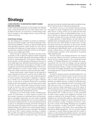 13Information on the company
Strategy
Strategy
A NEW STRATEGY TO REPOSITION CREDIT SUISSE
FOR THE FUTURE
In 2015, Credit Suisse embarked on a new chapter of its 160 year
history. Under the leadership of our new CEO, Tidjane Thiam, and
the Board of Directors, we conducted an in-depth strategy review
that has resulted in a new strategic direction, structure and orga-
nization of the Group.
Credit Suisse strategy
Our new strategy aims to strengthen our position as a leading pri-
vate bank and wealth manager, with strong and distinctive invest-
ment banking capabilities, to achieve our goal of profitable growth
while generating significant capital through the cycle. We are
accelerating the rebalancing of capital towards our private bank-
ing businesses to optimize its allocation and focus on the highest-
returning, most scalable opportunities.
We are focused on growing in Asia Pacific and other emerg-
ing markets in order to capture the significant wealth management
prospects in those markets. We expect that emerging markets will
account for approximately 60% of the growth in global wealth in
the coming years, with first generation entrepreneurs driving much
of the wealth opportunity. We believe that positioning ourselves as
the “Bank for Entrepreneurs” by leveraging our strengths in wealth
management and investment banking will provide us with key com-
petitive advantages to succeed in these markets as we provide
clients with a range of services to protect and grow their wealth.
Despite slower growth, mature markets are still expected to
remain important and account for more than half of wealth distri-
bution by 2019. As a result, we plan to take a balanced approach
to resource allocation with the goal of capitalizing on opportuni-
ties in markets such as Western Europe and Japan. In Western
Europe, we also plan to accelerate efficiencies by consolidating
booking centers and developing a hub and spoke service model.
In the US, we have exited private banking investment advisory
but plan to continue to cover the corporate and complex personal
wealth needs of qultra-high-net-worth individuals (UHNWI) from
our Investment Banking  Capital Markets business.
Switzerland, as our home market, provides compelling oppor-
tunities for Credit Suisse. To further expand our position with
Swiss private, corporate and institutional clients and take advan-
tage of consolidation opportunities, we have created a dedicated
Swiss Universal Bank. Management focus and accountability will
be enhanced, simplifying the prior structure and allowing the bank
to build on its entrepreneurial heritage and further leveraging its
brand. We provide a full range of services to private, corporate and
institutional clients with a specific focus on becoming the “Bank for
Entrepreneurs.” We intend to pursue an initial public offering (IPO)
by the end of 2017, market conditions permitting, of between
20% and 30% of the legal entity Credit Suisse (Schweiz) AG. Any
such IPO would be subject to, among other things, all necessary
approvals and would be intended to generate/raise additional capi-
tal for Credit Suisse AG or Credit Suisse (Schweiz) AG.
Our intention is to focus on the investment banking businesses
that support our wealth management clients, and businesses that
deliver returns in excess of their cost of capital and have lead-
ing market positions. Within our Global Markets division, we con-
tinue to right-size our operations by exiting or downsizing selected
businesses consistent with our lower risk profile and higher return
on capital objectives. In Global Markets, we have reduced risk-
weighted assets and leverage exposures to below the targets we
had set for the end of 2015. We plan to further invest in our lead-
ing equities franchise and restructure our fixed income activities
to generate more stable earnings through the cycle. In our Invest-
ment Banking  Capital Markets division, we are rebalancing our
activities towards advisory and equity underwriting and towards
investment grade corporates, which should help us to generate
higher-quality earnings.
We have formed a new Strategic Resolution Unit intended
to oversee the effective wind-down of businesses and positions
that do not fit our strategic direction in the most efficient manner
possible. The Strategic Resolution Unit consolidates the remain-
ing portfolios from our former non-strategic units plus additional
activities and businesses from the investment banking and private
banking businesses that are no longer considered strategic. We
aim to reduce the Strategic Resolution Unit’s risk-weighted assets
and leverage exposure by approximately 80% by 2020, excluding
operational risk.
We intend to rigorously execute a disciplined approach to cost
management across the Group to reduce our fixed cost base and
lower our break-even point. In February 2016, we announced
plans to further accelerate our cost savings program and have
identified and initiated measures, including an accelerated work-
force reduction, that are expected to result in cost savings of CHF
500 million per annum on a full-year run-rate basis. Combined
with the measures already implemented in the fourth quarter of
2015 (including the transfer of our US Private Banking operations),
the cost savings measures identified and initiated by end-January
2016 represent CHF 1.2 billion per annum, or 34%, of the CHF
3.5 billion of gross savings we are targeting by end-2018. Cost
savings are expected to be achieved through a combination of
simplifying mid- and back-office platforms, right-sizing the bank’s
footprint, substantial completion of several Corporate Center pro-
grams and making a number of disposals and closures, includ-
ing in the run-down of the Strategic Resolution Unit. In parallel to
these cost reductions, we plan to invest CHF 1.5 billion to sup-
port growth initiatives in Asia Pacific, Swiss Universal Bank and
International Wealth Management. The cost reduction program
is measured on constant foreign exchange rates and is based on
expense run rate excluding major litigation expenses, restructuring
costs and goodwill impairment taken in the fourth quarter of 2015,
but including other costs to achieve savings.
﻿
﻿
 