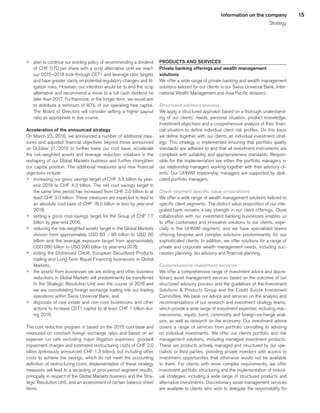 15Information on the company
Strategy
p	 plan to continue our existing policy of recommending a dividend
of CHF 0.70 per share with a scrip alternative until we reach
our 2015–2018 look-through CET1 and leverage ratio targets
and have greater clarity on potential regulatory changes and lit-
igation risks. However, our intention would be to end the scrip
alternative and recommend a move to a full cash dividend no
later than 2017. Furthermore, in the longer term, we would aim
to distribute a minimum of 40% of our operating free capital.
The Board of Directors will consider setting a higher payout
ratio as appropriate in due course.
Acceleration of the announced strategy
On March 23, 2016, we announced a number of additional mea-
sures and adjusted financial objectives beyond those announced
on October 21, 2015 to further lower our cost base, accelerate
the risk-weighted assets and leverage reduction initiatives in the
reshaping of our Global Markets business and further strengthen
our capital position. The additional measures and new financial
objectives include:
p	 increasing our gross savings target of CHF 3.5 billion by year-
end 2018 to CHF 4.3 billion. The net cost savings target in
the same time period has increased from CHF 2.0 billion to at
least CHF 3.0 billion. These measures are expected to lead to
an absolute cost base of CHF 18.0 billion or less by year-end
2018;
p	 setting a gross cost savings target for the Group of CHF 1.7
billion by year-end 2016;
p	 reducing the risk-weighted assets target in the Global Markets
division from approximately USD 83 – 85 billion to USD 60
billion and the leverage exposure target from approximately
USD 380 billion to USD 290 billion by year-end 2016;
p	 exiting the Distressed Credit, European Securitized Products
trading and Long-Term Illiquid Financing businesses in Global
Markets;
p	 the assets from businesses we are exiting and other business
reductions in Global Markets will predominantly be transferred
to the Strategic Resolution Unit over the course of 2016 and
we are consolidating foreign exchange trading into our trading
operations within Swiss Universal Bank; and
p	 disposals of real estate and non-core businesses and other
actions to increase CET1 capital by at least CHF 1 billion dur-
ing 2016.
The cost reduction program is based on the 2015 cost base and
measured on constant foreign exchange rates and based on an
expense run rate excluding major litigation expenses, goodwill
impairment charges and estimated restructuring costs of CHF 2.0
billion (previously announced CHF 1.3 billion), but including other
costs to achieve the savings, which do not meet the accounting
definition of restructuring costs. Implementation of these strategy
measures will lead to a recasting of prior period segment results,
principally in respect of the Global Markets business and the Stra-
tegic Resolution Unit, and an assessment of certain balance sheet
items.
PRODUCTS AND SERVICES
Private banking offerings and wealth management
solutions
We offer a wide range of private banking and wealth management
solutions tailored for our clients in our Swiss Universal Bank, Inter-
national Wealth Management and Asia Pacific divisions.
Structured advisory process
We apply a structured approach based on a thorough understand-
ing of our clients’ needs, personal situation, product knowledge,
investment objectives and a comprehensive analysis of their finan-
cial situation to define individual client risk profiles. On this basis
we define together with our clients an individual investment strat-
egy. This strategy is implemented ensuring that portfolio quality
standards are adhered to and that all investment instruments are
compliant with suitability and appropriateness standards. Respon-
sible for the implementation are either the portfolio managers or
our relationship managers working together with their advisory cli-
ents. Our UHNWI relationship managers are supported by dedi-
cated portfolio managers.
Client segment specific value propositions
We offer a wide range of wealth management solutions tailored to
specific client segments. The distinct value proposition of our inte-
grated bank remains a key strength in our client offerings. Close
collaboration with our investment banking businesses enables us
to offer customized and innovative solutions to our clients, espe-
cially in the UHNWI segment, and we have specialized teams
offering bespoke and complex solutions predominantly for our
sophisticated clients. In addition, we offer solutions for a range of
private and corporate wealth management needs, including suc-
cession planning, tax advisory and financial planning.
Comprehensive investment services
We offer a comprehensive range of investment advice and discre-
tionary asset management services based on the outcome of our
structured advisory process and the guidelines of the Investment
Solutions  Products Group and the Credit Suisse Investment
Committee. We base our advice and services on the analysis and
recommendations of our research and investment strategy teams,
which provide a wide range of investment expertise, including mac-
roeconomic, equity, bond, commodity and foreign-exchange anal-
ysis, as well as research on the economy. Our investment advice
covers a range of services from portfolio consulting to advising
on individual investments. We offer our clients portfolio and risk
management solutions, including managed investment products.
These are products actively managed and structured by our spe-
cialists or third parties, providing private investors with access to
investment opportunities that otherwise would not be available
to them. For clients with more complex requirements, we offer
investment portfolio structuring and the implementation of individ-
ual strategies, including a wide range of structured products and
alternative investments. Discretionary asset management services
are available to clients who wish to delegate the responsibility for
﻿
﻿
 