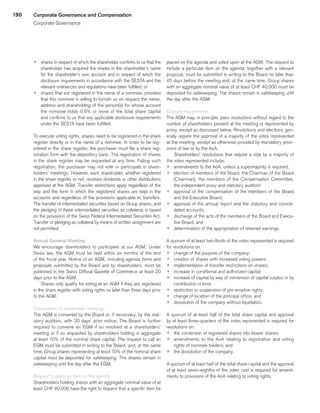 190
p	 shares in respect of which the shareholder confirms to us that the
shareholder has acquired the shares in the shareholder’s name
for the shareholder’s own account and in respect of which the
disclosure requirements in accordance with the SESTA and the
relevant ordinances and regulations have been fulfilled; or
p	 shares that are registered in the name of a nominee, provided
that this nominee is willing to furnish us on request the name,
address and shareholding of the person(s) for whose account
the nominee holds 0.5% or more of the total share capital
and confirms to us that any applicable disclosure requirements
under the SESTA have been fulfilled.
To execute voting rights, shares need to be registered in the share
register directly or in the name of a nominee. In order to be reg-
istered in the share register, the purchaser must file a share reg-
istration form with the depository bank. The registration of shares
in the share register may be requested at any time. Failing such
registration, the purchaser may not vote or participate in share-
holders’ meetings. However, each shareholder, whether registered
in the share register or not, receives dividends or other distributions
approved at the AGM. Transfer restrictions apply regardless of the
way and the form in which the registered shares are kept in the
accounts and regardless of the provisions applicable to transfers.
The transfer of intermediated securities based on Group shares, and
the pledging of these intermediated securities as collateral, is based
on the provisions of the Swiss Federal Intermediated Securities Act.
Transfer or pledging as collateral by means of written assignment are
not permitted.
Annual General Meeting
We encourage shareholders to participate at our AGM. Under
Swiss law, the AGM must be held within six months of the end
of the fiscal year. Notice of an AGM, including agenda items and
proposals submitted by the Board and by shareholders, must be
published in the Swiss Official Gazette of Commerce at least 20
days prior to the AGM.
Shares only qualify for voting at an AGM if they are registered
in the share register with voting rights no later than three days prior
to the AGM.
Convocation of shareholder meetings
The AGM is convened by the Board or, if necessary, by the stat-
utory auditors, with 20 days’ prior notice. The Board is further
required to convene an EGM if so resolved at a shareholders’
meeting or if so requested by shareholders holding in aggregate
at least 10% of the nominal share capital. The request to call an
EGM must be submitted in writing to the Board, and, at the same
time, Group shares representing at least 10% of the nominal share
capital must be deposited for safekeeping. The shares remain in
safekeeping until the day after the EGM.
Request to place an item on the agenda
Shareholders holding shares with an aggregate nominal value of at
least CHF 40,000 have the right to request that a specific item be
placed on the agenda and voted upon at the AGM. The request to
include a particular item on the agenda, together with a relevant
proposal, must be submitted in writing to the Board no later than
45 days before the meeting and, at the same time, Group shares
with an aggregate nominal value of at least CHF 40,000 must be
deposited for safekeeping. The shares remain in safekeeping until
the day after the AGM.
Quorum requirements
The AGM may, in principle, pass resolutions without regard to the
number of shareholders present at the meeting or represented by
proxy, except as discussed below. Resolutions and elections gen-
erally require the approval of a majority of the votes represented
at the meeting, except as otherwise provided by mandatory provi-
sions of law or by the AoA.
Shareholders’ resolutions that require a vote by a majority of
the votes represented include:
p	 amendments to the AoA, unless a supermajority is required;
p	 election of members of the Board, the Chairman of the Board
(Chairman), the members of the Compensation Committee,
the independent proxy and statutory auditors;
p	 approval of the compensation of the members of the Board
and the Executive Board;
p	 approval of the annual report and the statutory and consoli-
dated accounts;
p	 discharge of the acts of the members of the Board and Execu-
tive Board; and
p	 determination of the appropriation of retained earnings.
A quorum of at least two-thirds of the votes represented is required
for resolutions on:
p	 change of the purpose of the company;
p	 creation of shares with increased voting powers;
p	 implementation of transfer restrictions on shares;
p	 increase in conditional and authorized capital;
p	 increase of capital by way of conversion of capital surplus or by
contribution in kind;
p	 restriction or suspension of pre-emptive rights;
p	 change of location of the principal office; and
p	 dissolution of the company without liquidation.
A quorum of at least half of the total share capital and approval
by at least three-quarters of the votes represented is required for
resolutions on:
p	 the conversion of registered shares into bearer shares;
p	 amendments to the AoA relating to registration and voting
rights of nominee holders; and
p	 the dissolution of the company.
A quorum of at least half of the total share capital and the approval
of at least seven-eighths of the votes cast is required for amend-
ments to provisions of the AoA relating to voting rights.
Corporate Governance and Compensation
Corporate Governance
﻿
﻿
 
