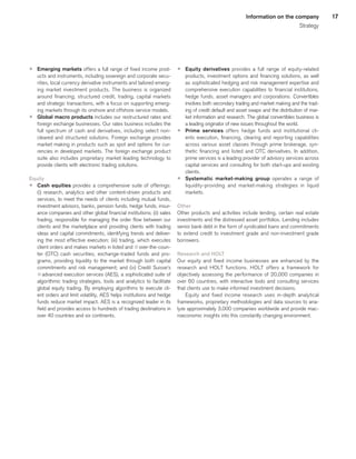 17Information on the company
Strategy
p	 Emerging markets offers a full range of fixed income prod-
ucts and instruments, including sovereign and corporate secu-
rities, local currency derivative instruments and tailored emerg-
ing market investment products. The business is organized
around financing, structured credit, trading, capital markets
and strategic transactions, with a focus on supporting emerg-
ing markets through its onshore and offshore service models.
p	 Global macro products includes our restructured rates and
foreign exchange businesses. Our rates business includes the
full spectrum of cash and derivatives, including select non-
cleared and structured solutions. Foreign exchange provides
market making in products such as spot and options for cur-
rencies in developed markets. The foreign exchange product
suite also includes proprietary market leading technology to
provide clients with electronic trading solutions.
Equity
p	 Cash equities provides a comprehensive suite of offerings:
(i) research, analytics and other content-driven products and
services, to meet the needs of clients including mutual funds,
investment advisors, banks, pension funds, hedge funds, insur-
ance companies and other global financial institutions; (ii) sales
trading, responsible for managing the order flow between our
clients and the marketplace and providing clients with trading
ideas and capital commitments, identifying trends and deliver-
ing the most effective execution; (iii) trading, which executes
client orders and makes markets in listed and qover-the-coun-
ter (OTC) cash securities, exchange-traded funds and pro-
grams, providing liquidity to the market through both capital
commitments and risk management; and (iv) Credit Suisse’s
qadvanced execution services (AES), a sophisticated suite of
algorithmic trading strategies, tools and analytics to facilitate
global equity trading. By employing algorithms to execute cli-
ent orders and limit volatility, AES helps institutions and hedge
funds reduce market impact. AES is a recognized leader in its
field and provides access to hundreds of trading destinations in
over 40 countries and six continents.
p	 Equity derivatives provides a full range of equity-related
products, investment options and financing solutions, as well
as sophisticated hedging and risk management expertise and
comprehensive execution capabilities to financial institutions,
hedge funds, asset managers and corporations. Convertibles
involves both secondary trading and market making and the trad-
ing of credit default and asset swaps and the distribution of mar-
ket information and research. The global convertibles business is
a leading originator of new issues throughout the world.
p	 Prime services offers hedge funds and institutional cli-
ents execution, financing, clearing and reporting capabilities
across various asset classes through prime brokerage, syn-
thetic financing and listed and OTC derivatives. In addition,
prime services is a leading provider of advisory services across
capital services and consulting for both start-ups and existing
clients.
p	 Systematic market-making group operates a range of
liquidity-providing and market-making strategies in liquid
markets.
Other
Other products and activities include lending, certain real estate
investments and the distressed asset portfolios. Lending includes
senior bank debt in the form of syndicated loans and commitments
to extend credit to investment grade and non-investment grade
borrowers.
Research and HOLT
Our equity and fixed income businesses are enhanced by the
research and HOLT functions. HOLT offers a framework for
objectively assessing the performance of 20,000 companies in
over 60 countries, with interactive tools and consulting services
that clients use to make informed investment decisions.
Equity and fixed income research uses in-depth analytical
frameworks, proprietary methodologies and data sources to ana-
lyze approximately 3,000 companies worldwide and provide mac-
roeconomic insights into this constantly changing environment.
﻿
﻿
 