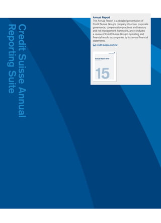 Annual Report
The Annual Report is a detailed presentation of
Credit Suisse Group’s company structure, corporate
governance, compensation practices and treasury
and risk management framework, and it includes
a review of Credit Suisse Group’s operating and
ﬁnancial results accompanied by its annual ﬁnancial
statements.
credit-suisse.com/ar
CreditSuisseAnnual
ReportingSuite
Annual Report 2015
Credit Suisse Group AG
 