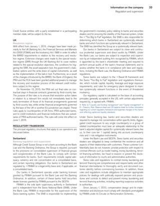 33Information on the company
Regulation and supervision
Credit Suisse entities with a party established in a participating
member state, will be subject to the tax.
UK
Resolution regime
With effect from January 1, 2015, changes have been made pri-
marily to the UK Banking Act, the Financial Services and Markets
Act 2000 (FSMA) and the Insolvency Act 1986 in order to reflect
the BRRD requirements in relation to the recovery and resolu-
tion regime. Extensive changes were made to the special resolu-
tion regime (SRR) through the UK Banking Act to cover matters
related to the special resolution objectives, the conditions for trig-
gering the SRR, the asset separation tool, the government’s stabi-
lization options and the write down of capital instruments, as well
as the implementation of the bail-in tool. Furthermore, as a result
of the changes introduced by the BRRD, the Bank of England, the
PRA and the FCA have been granted additional powers to manage
the recovery and resolution process of the relevant credit institu-
tions subject to this regime.
On November 13, 2015, the PRA set out final rules on con-
tractual stays in financial contracts governed by third-country law.
The purpose of the rules is to ensure that resolution action taken
in relation to a relevant firm would not immediately lead to the
early termination of those of its financial arrangements governed
by third-country law, while similar financial arrangements governed
by the laws of the UK or another EU jurisdiction are stayed. These
rules apply to counterparties of UK firms, PRA-authorized banks,
and to credit institutions and financial institutions that are subsid-
iaries of PRA-authorized banks. The rules will come into effect on
June 1, 2016.
REGULATORY FRAMEWORK
The principal regulatory structures that apply to our operations are
discussed below.
Switzerland
Banking regulation and supervision
Although Credit Suisse Group is not a bank according to the Bank
Law and the Banking Ordinance, the Group is required, pursuant
to the provisions on consolidated supervision of financial groups
and conglomerates of the Bank Law, to comply with certain
requirements for banks. Such requirements include capital ade-
quacy, solvency and risk concentration on a consolidated basis,
and certain reporting obligations. Our banks in Switzerland are
regulated by qFINMA on a legal entity basis and, if applicable, on
a consolidated basis.
Our banks in Switzerland operate under banking licenses
granted by FINMA pursuant to the Bank Law and the Banking
Ordinance. In addition, certain of these banks hold securities
dealer licenses granted by FINMA pursuant to the SESTA.
FINMA is the sole bank supervisory authority in Switzerland
and is independent from the Swiss National Bank (SNB). Under
the Bank Law, FINMA is responsible for the supervision of the
Swiss banking system. The SNB is responsible for implementing
the government’s monetary policy relating to banks and securities
dealers and for ensuring the stability of the financial system. Under
the q”Too Big to Fail” legislation, the SNB is also responsible for
determining which banks in Switzerland are systemically relevant
banks and which functions are systemically relevant in Switzerland.
The SNB has identified the Group as a systemically relevant bank.
Our banks in Switzerland are subject to close and continu-
ous prudential supervision and direct audits by FINMA. Under
the Bank Law, our banks are subject to inspection and supervi-
sion by an independent auditing firm recognized by FINMA, which
is appointed by the bank’s shareholder meeting and required to
perform annual audits of the bank’s financial statements and to
assess whether the bank is in compliance with laws and regula-
tions, including the Bank Law, the Banking Ordinance and FINMA
regulations.
Swiss banks are subject to the q Basel III framework and
the Swiss “Too Big to Fail” legislation and regulations thereun-
der, which include capital, liquidity, leverage and large exposure
requirements, and rules for emergency plans designed to main-
tain systemically relevant functions in the event of threatened
insolvency.
Our regulatory capital is calculated on the basis of accounting
principles generally accepted in the US, with certain adjustments
required by, or agreed with, FINMA.
u 	Refer to “Liquidity and funding management” and “Capital management” in
III – Treasury, Risk, Balance sheet and Off-balance sheet for further information
regarding our current regulatory framework and expected changes to this frame-
work affecting capital and liquidity standards.
Under Swiss banking law, banks and securities dealers are
required to manage risk concentration within specific limits. Aggre-
gated credit exposure to any single counterparty or a group of
related counterparties must bear an adequate relationship to the
bank’s adjusted eligible capital (for systemically relevant banks like
us, to their core tier 1 capital) taking into account counterparty
risks and qrisk mitigation instruments.
Under the Bank Law and SESTA, Swiss banks and securities
dealers are obligated to keep confidential the existence and all
aspects of their relationships with customers. These customer con-
fidentiality laws do not, however, provide protection with respect to
criminal offenses such as insider trading, money laundering, terror-
ist financing activities, tax fraud or evasion or prevent the disclo-
sure of information to courts and administrative authorities.
Swiss rules and regulations to combat money laundering and
terrorist financing are comprehensive and require banks and other
financial intermediaries to thoroughly verify and document cus-
tomer identity before commencing business. In addition, these
rules and regulations include obligations to maintain appropriate
policies for dealings with politically exposed persons and proce-
dures and controls to detect and prevent money laundering and
terrorist financing activities, including reporting suspicious activities
to authorities.
Since January 1, 2010, compensation design and its imple-
mentation and disclosure must comply with standards promulgated
by FINMA under its Circular on Remuneration Schemes.
﻿
﻿
 