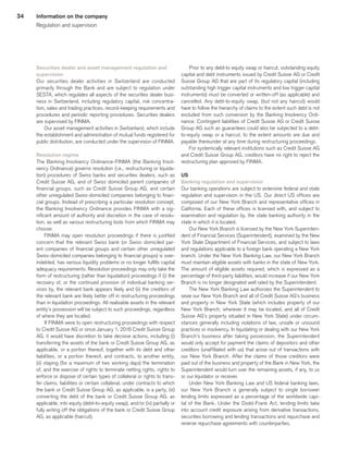 34
Securities dealer and asset management regulation and
supervision
Our securities dealer activities in Switzerland are conducted
primarily through the Bank and are subject to regulation under
SESTA, which regulates all aspects of the securities dealer busi-
ness in Switzerland, including regulatory capital, risk concentra-
tion, sales and trading practices, record-keeping requirements and
procedures and periodic reporting procedures. Securities dealers
are supervised by FINMA.
Our asset management activities in Switzerland, which include
the establishment and administration of mutual funds registered for
public distribution, are conducted under the supervision of FINMA.
Resolution regime
The Banking Insolvency Ordinance-FINMA (the Banking Insol-
vency Ordinance) governs resolution (i.e., restructuring or liquida-
tion) procedures of Swiss banks and securities dealers, such as
Credit Suisse AG, and of Swiss domiciled parent companies of
financial groups, such as Credit Suisse Group AG, and certain
other unregulated Swiss-domiciled companies belonging to finan-
cial groups. Instead of prescribing a particular resolution concept,
the Banking Insolvency Ordinance provides FINMA with a sig-
nificant amount of authority and discretion in the case of resolu-
tion, as well as various restructuring tools from which FINMA may
choose.
FINMA may open resolution proceedings if there is justified
concern that the relevant Swiss bank (or Swiss domiciled par-
ent companies of financial groups and certain other unregulated
Swiss-domiciled companies belonging to financial groups) is over-
indebted, has serious liquidity problems or no longer fulfills capital
adequacy requirements. Resolution proceedings may only take the
form of restructuring (rather than liquidation) proceedings if (i) the
recovery of, or the continued provision of individual banking ser-
vices by, the relevant bank appears likely and (ii) the creditors of
the relevant bank are likely better off in restructuring proceedings
than in liquidation proceedings. All realizable assets in the relevant
entity’s possession will be subject to such proceedings, regardless
of where they are located.
If FINMA were to open restructuring proceedings with respect
to Credit Suisse AG or since January 1, 2016 Credit Suisse Group
AG, it would have discretion to take decisive actions, including (i)
transferring the assets of the bank or Credit Suisse Group AG, as
applicable, or a portion thereof, together with its debt and other
liabilities, or a portion thereof, and contracts, to another entity,
(ii) staying (for a maximum of two working days) the termination
of, and the exercise of rights to terminate netting rights, rights to
enforce or dispose of certain types of collateral or rights to trans-
fer claims, liabilities or certain collateral, under contracts to which
the bank or Credit Suisse Group AG, as applicable, is a party, (iii)
converting the debt of the bank or Credit Suisse Group AG, as
applicable, into equity (debt-to-equity swap), and/or (iv) partially or
fully writing off the obligations of the bank or Credit Suisse Group
AG, as applicable (haircut).
Prior to any debt-to equity swap or haircut, outstanding equity
capital and debt instruments issued by Credit Suisse AG or Credit
Suisse Group AG that are part of its regulatory capital (including
outstanding high trigger capital instruments and low trigger capital
instruments) must be converted or written-off (as applicable) and
cancelled. Any debt-to-equity swap, (but not any haircut) would
have to follow the hierarchy of claims to the extent such debt is not
excluded from such conversion by the Banking Insolvency Ordi-
nance. Contingent liabilities of Credit Suisse AG or Credit Suisse
Group AG such as guarantees could also be subjected to a debt-
to-equity swap or a haircut, to the extent amounts are due and
payable thereunder at any time during restructuring proceedings.
For systemically relevant institutions such as Credit Suisse AG
and Credit Suisse Group AG, creditors have no right to reject the
restructuring plan approved by FINMA.
US
Banking regulation and supervision
Our banking operations are subject to extensive federal and state
regulation and supervision in the US. Our direct US offices are
composed of our New York Branch and representative offices in
California. Each of these offices is licensed with, and subject to
examination and regulation by, the state banking authority in the
state in which it is located.
Our New York Branch is licensed by the New York Superinten-
dent of Financial Services (Superintendent), examined by the New
York State Department of Financial Services, and subject to laws
and regulations applicable to a foreign bank operating a New York
branch. Under the New York Banking Law, our New York Branch
must maintain eligible assets with banks in the state of New York.
The amount of eligible assets required, which is expressed as a
percentage of third-party liabilities, would increase if our New York
Branch is no longer designated well rated by the Superintendent.
The New York Banking Law authorizes the Superintendent to
seize our New York Branch and all of Credit Suisse AG’s business
and property in New York State (which includes property of our
New York Branch, wherever it may be located, and all of Credit
Suisse AG’s property situated in New York State) under circum-
stances generally including violations of law, unsafe or unsound
practices or insolvency. In liquidating or dealing with our New York
Branch’s business after taking possession, the Superintendent
would only accept for payment the claims of depositors and other
creditors (unaffiliated with us) that arose out of transactions with
our New York Branch. After the claims of those creditors were
paid out of the business and property of the Bank in New York, the
Superintendent would turn over the remaining assets, if any, to us
or our liquidator or receiver.
Under New York Banking Law and US federal banking laws,
our New York Branch is generally subject to single borrower
lending limits expressed as a percentage of the worldwide capi-
tal of the Bank. Under the Dodd-Frank Act, lending limits take
into account credit exposure arising from derivative transactions,
securities borrowing and lending transactions and repurchase and
reverse repurchase agreements with counterparties.
Information on the company
Regulation and supervision
﻿
﻿
 