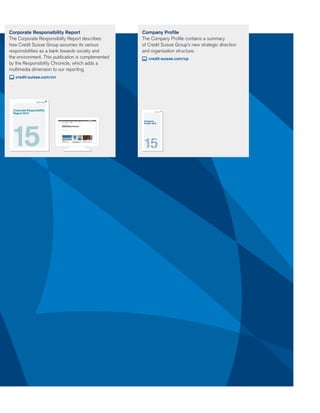 Company Profile
The Company Proﬁle contains a summary
of Credit Suisse Group’s new strategic direction
and organization structure.
credit-suisse.com/cp
Corporate Responsibility Report
The Corporate Responsibility Report describes
how Credit Suisse Group assumes its various
responsibilities as a bank towards society and
the environment. This publication is complemented
by the Responsibility Chronicle, which adds a
multimedia dimension to our reporting.
credit-suisse.com/crr
Company
Profile 2015
Corporate Responsibility
Report 2015
 